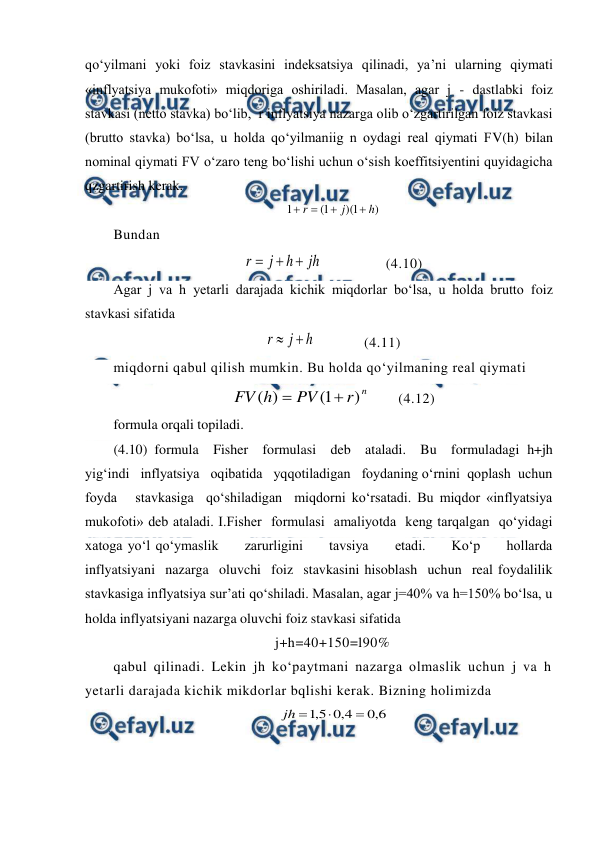  
 
qo‘yilmani yoki foiz stavkasini indeksatsiya qilinadi, ya’ni ularning qiymati 
«inflyatsiya mukofoti» miqdoriga oshiriladi. Masalan, agar j - dastlabki foiz 
stavkasi (netto stavka) bo‘lib,  r inflyatsiya nazarga olib o‘zgartirilgan foiz stavkasi 
(brutto stavka) bo‘lsa, u holda qo‘yilmaniig n oydagi real qiymati FV(h) bilan 
nominal qiymati FV o‘zaro teng bo‘lishi uchun o‘sish koeffitsiyentini quyidagicha 
qzgartirish kerak. 
)
1
)(
1
(
1
h
j
r




 
Bundan 
jh
h
j
r



                (4.10) 
Agar j va h yetarli darajada kichik miqdorlar bo‘lsa, u holda brutto foiz 
stavkasi sifatida 
h
j
r


            (4.11) 
miqdorni qabul qilish mumkin. Bu holda qo‘yilmaning real qiymati 
n
r
PV
h
FV
)
1
(
)
(


       (4.12) 
formula orqali topiladi. 
(4.10) formula  Fisher  formulasi  deb  ataladi.  Bu  formuladagi h+jh   
yig‘indi   inflyatsiya   oqibatida   yqqotiladigan   foydaning o‘rnini  qoplash  uchun  
foyda   stavkasiga  qo‘shiladigan  miqdorni ko‘rsatadi. Bu miqdor «inflyatsiya 
mukofoti» deb ataladi. I.Fisher  formulasi  amaliyotda  keng tarqalgan  qo‘yidagi  
xatoga yo‘l qo‘ymaslik     zarurligini     tavsiya     etadi.     Ko‘p     hollarda 
inflyatsiyani  nazarga  oluvchi  foiz  stavkasini hisoblash  uchun  real foydalilik 
stavkasiga inflyatsiya sur’ati qo‘shiladi. Masalan, agar j=40% va h=150% bo‘lsa, u 
holda inflyatsiyani nazarga oluvchi foiz stavkasi sifatida 
j+h=40+150=l90% 
qabul qilinadi. Lekin jh ko‘paytmani nazarga olmaslik uchun j va h 
yetarli darajada kichik mikdorlar bqlishi kerak. Bizning holimizda 
6
,
0
4
,
0
5
,
1



jh
 
