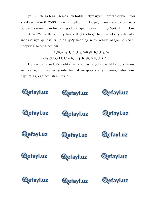  
 
ya’ni 60%.ga teng. Demak, bu holda inflyatsiyani nazarga oluvchi foiz 
stavkasi 190+60=250%ni tashkil qiladi. jh ko‘paytmani nazarga olmaslik 
oqibatida olinadigan foydaning chorak qismiga yaqinini yo‘qotish mumkin. 
Agar PV dastlabki qo‘yilmani Hn(h)=(1+h)n baho indeksi yordamida 
indeksatsiya qilinsa, u holda qo‘yilmaning n oy ichida oshgan qiymati 
qo‘yidagiga teng bo‘ladi 
Kn(h)=K0Hn(h)(l+j)n=K0(l+h)n(l+j)n= 
=K0[(l+h)(1+j)]n= Ko(l+j+h+jh)n=Ko(l+r)n 
 
Demak, bundan ko‘rinadiki foiz stavkasini yoki dastlabki qo‘yilmani 
indeksatsiya qilish natijasida bir xil natijaga (qo‘yilmaning oshirilgan 
qiymatiga) ega bo‘lish mumkin. 
 
 
