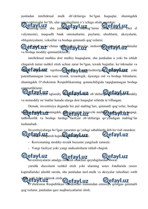  
 
jumladan 
intellektual 
mulk 
ob’ektlariga 
bo‘lgan 
huquqlar, 
shuningdek 
reinvestitsiyalar bo‘lib, ular quyidagilarni o‘z ichiga olishi mumkin: 
mablag‘larni, shu jumladan pul mablag‘larini (shu jumladan chet el 
valyutasini), maqsadli bank omonatlarini, paylarni, ulushlarni, aksiyalarni, 
obligatsiyalarni, veksellar va boshqa qimmatli qog‘ozlarni; 
ko‘char va ko‘chmas mol-mulkni (binolar, inshootlar, uskunalar, mashinalar 
va boshqa moddiy qimmatliklarni); 
intellektual mulkka doir mulkiy huquqlarni, shu jumladan u yoki bu ishlab 
chiqarish turini tashkil etish uchun zarur bo‘lgan, texnik hujjatlar, ko‘nikmalar va 
ishlab 
chiqarish 
tajribasi 
tarzida 
rasmiylashtirilgan, 
patentlangan 
yoki 
patentlanmagan (nou-xau) texnik, texnologik, tijoratga oid va boshqa bilimlarni, 
shuningdek O‘zbekiston Respublikasining qonunchiligida taqiqlanmagan boshqa 
qimmatliklarni; 
investitsiyalar iqtisodiy va boshqa faoliyat ob’ektlariga kiritiladigan moddiy 
va nomoddiy ne’matlar hamda ularga doir huquqlar sifatida ta’riflangan. 
Demak, investitsiya deganda biz pul mablag‘lari, qimmatli qog‘ozlar, boshqa 
turdagi mulklar, shuningdek, pul qiymatini beruvchi mulkka egalik qilish huquqi, 
tadbirkorlik va boshqa turdagi faoliyat ob’ektlariga qo‘yiladigan mablag‘lar 
tushuniladi. 
Investitsiyalarga bo‘lgan zaruratni qo‘yidagi sabablarda deb ko‘rish mumkin: 
­ Ishlab chiqarish hajmini oshirish zarurati; 
­ Korxonaning moddiy-texnik bazasini yangilash zarurati; 
­ Yangi faoliyat yoki yangi mahsulotlarni ishlab chiqish. 
 
Investitsiyalarni amalga oshirish shakllari quyidagilardan iborat: 
yuridik shaxslarni tashkil etish yoki ularning ustav fondlarida (ustav 
kapitallarida) ulushli tarzda, shu jumladan mol-mulk va aksiyalar (ulushlar) sotib 
olish yo‘li bilan ishtirok etish; 
O‘zbekiston Respublikasi rezidentlari tomonidan emissiya qilingan qimmatli 
qog‘ozlarni, jumladan qarz majburiyatlarini olish; 
