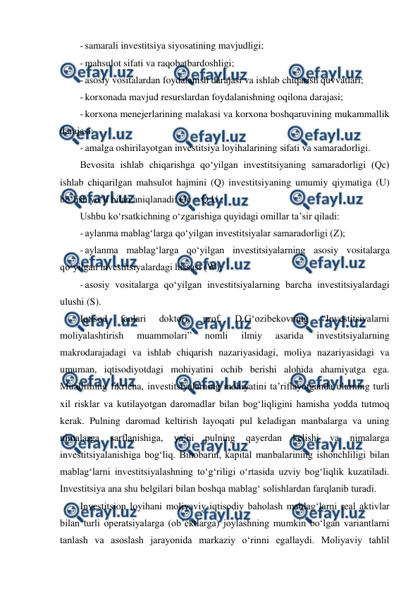  
 
- samarali investitsiya siyosatining mavjudligi; 
- mahsulot sifati va raqobatbardoshligi; 
- asosiy vositalardan foydalanish darajasi va ishlab chiqarish quvvatlari; 
- korxonada mavjud resurslardan foydalanishning oqilona darajasi; 
- korxona menejerlarining malakasi va korxona boshqaruvining mukammallik 
darajasi; 
- amalga oshirilayotgan investitsiya loyihalarining sifati va samaradorligi. 
Bevosita ishlab chiqarishga qo‘yilgan investitsiyaning samaradorligi (Qc) 
ishlab chiqarilgan mahsulot hajmini (Q) investitsiyaning umumiy qiymatiga (U) 
bo‘lish yo‘li bilan aniqlanadi: Qc = Q U ;  
Ushbu ko‘rsatkichning o‘zgarishiga quyidagi omillar ta’sir qiladi: 
- aylanma mablag‘larga qo‘yilgan investitsiyalar samaradorligi (Z); 
- aylanma mablag‘larga qo‘yilgan investitsiyalarning asosiy vositalarga 
qo‘yilgan investitsiyalardagi hissasi (W); 
- asosiy vositalarga qo‘yilgan investitsiyalarning barcha investitsiyalardagi 
ulushi (S). 
Iqtisod 
fanlari 
doktori, 
prof. 
D.G‘ozibekovning 
“Investitsiyalarni 
moliyalashtirish 
muammolari” 
nomli 
ilmiy 
asarida 
investitsiyalarning 
makrodarajadagi va ishlab chiqarish nazariyasidagi, moliya nazariyasidagi va 
umuman, iqtisodiyotdagi mohiyatini ochib berishi alohida ahamiyatga ega. 
Muallifning fikricha, investitsiyalarning mohiyatini ta’riflayotganda ularning turli 
xil risklar va kutilayotgan daromadlar bilan bog‘liqligini hamisha yodda tutmoq 
kerak. Pulning daromad keltirish layoqati pul keladigan manbalarga va uning 
nimalarga 
sarflanishiga, 
ya’ni 
pulning 
qayerdan 
kelishi 
va 
nimalarga 
investitsiyalanishiga bog‘liq. Binobarin, kapital manbalarining ishonchliligi bilan 
mablag‘larni investitsiyalashning to‘g‘riligi o‘rtasida uzviy bog‘liqlik kuzatiladi. 
Investitsiya ana shu belgilari bilan boshqa mablag‘ solishlardan farqlanib turadi. 
Investitsion loyihani moliyaviy-iqtisodiy baholash mablag‘larni real aktivlar 
bilan turli operatsiyalarga (ob’ektlarga) joylashning mumkin bo‘lgan variantlarni 
tanlash va asoslash jarayonida markaziy o‘rinni egallaydi. Moliyaviy tahlil 
