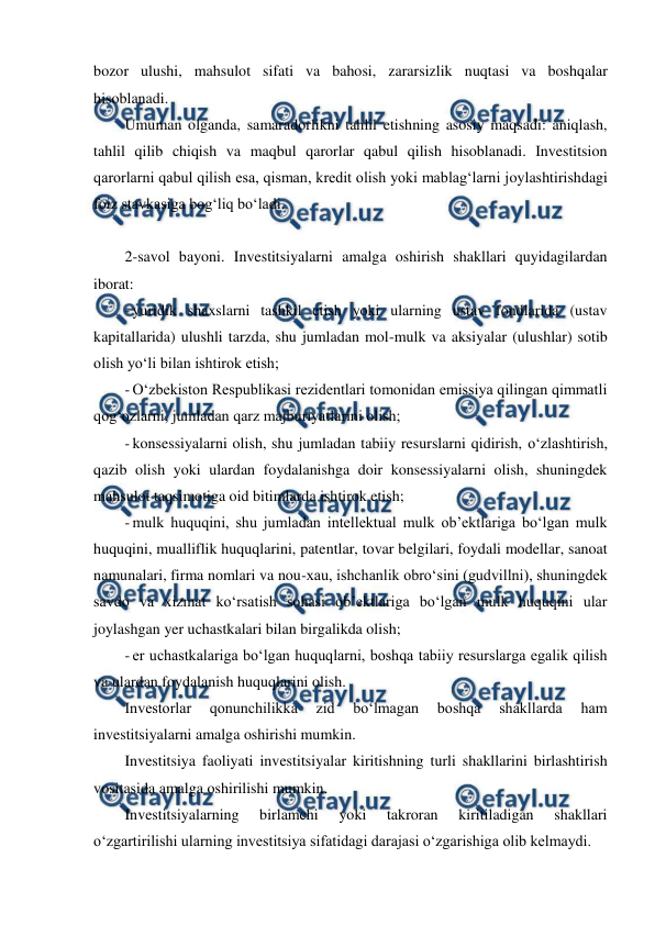  
 
bozor ulushi, mahsulot sifati va bahosi, zararsizlik nuqtasi va boshqalar 
hisoblanadi. 
Umuman olganda, samaradorlikni tahlil etishning asosiy maqsadi: aniqlash, 
tahlil qilib chiqish va maqbul qarorlar qabul qilish hisoblanadi. Investitsion 
qarorlarni qabul qilish esa, qisman, kredit olish yoki mablag‘larni joylashtirishdagi 
foiz stavkasiga bog‘liq bo‘ladi. 
 
2-savol bayoni. Investitsiyalarni amalga oshirish shakllari quyidagilardan 
iborat: 
- yuridik shaxslarni tashkil etish yoki ularning ustav fondlarida (ustav 
kapitallarida) ulushli tarzda, shu jumladan mol-mulk va aksiyalar (ulushlar) sotib 
olish yo‘li bilan ishtirok etish; 
- O‘zbekiston Respublikasi rezidentlari tomonidan emissiya qilingan qimmatli 
qog‘ozlarni, jumladan qarz majburiyatlarini olish; 
- konsessiyalarni olish, shu jumladan tabiiy resurslarni qidirish, o‘zlashtirish, 
qazib olish yoki ulardan foydalanishga doir konsessiyalarni olish, shuningdek 
mahsulot taqsimotiga oid bitimlarda ishtirok etish; 
- mulk huquqini, shu jumladan intellektual mulk ob’ektlariga bo‘lgan mulk 
huquqini, mualliflik huquqlarini, patentlar, tovar belgilari, foydali modellar, sanoat 
namunalari, firma nomlari va nou-xau, ishchanlik obro‘sini (gudvillni), shuningdek 
savdo va xizmat ko‘rsatish sohasi ob’ektlariga bo‘lgan mulk huquqini ular 
joylashgan yer uchastkalari bilan birgalikda olish; 
- er uchastkalariga bo‘lgan huquqlarni, boshqa tabiiy resurslarga egalik qilish 
va ulardan foydalanish huquqlarini olish. 
Investorlar 
qonunchilikka 
zid 
bo‘lmagan 
boshqa 
shakllarda 
ham 
investitsiyalarni amalga oshirishi mumkin. 
Investitsiya faoliyati investitsiyalar kiritishning turli shakllarini birlashtirish 
vositasida amalga oshirilishi mumkin. 
Investitsiyalarning 
birlamchi 
yoki 
takroran 
kiritiladigan 
shakllari 
o‘zgartirilishi ularning investitsiya sifatidagi darajasi o‘zgarishiga olib kelmaydi. 
