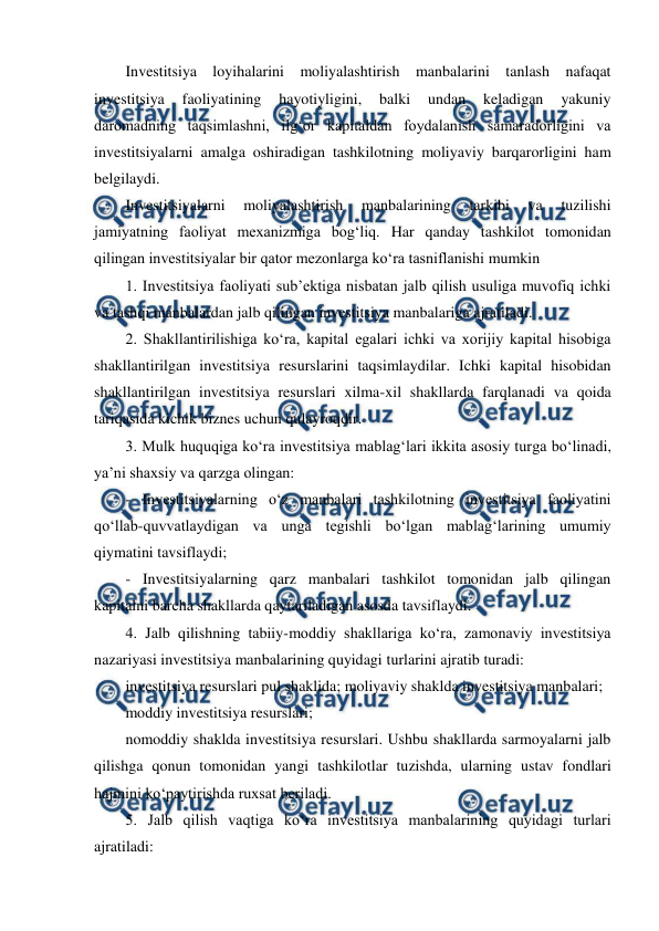  
 
Investitsiya loyihalarini moliyalashtirish manbalarini tanlash nafaqat 
investitsiya 
faoliyatining 
hayotiyligini, 
balki 
undan 
keladigan 
yakuniy 
daromadning taqsimlashni, ilg‘or kapitaldan foydalanish samaradorligini va 
investitsiyalarni amalga oshiradigan tashkilotning moliyaviy barqarorligini ham 
belgilaydi. 
Investitsiyalarni 
moliyalashtirish 
manbalarining 
tarkibi 
va 
tuzilishi 
jamiyatning faoliyat mexanizmiga bog‘liq. Har qanday tashkilot tomonidan 
qilingan investitsiyalar bir qator mezonlarga ko‘ra tasniflanishi mumkin 
1. Investitsiya faoliyati sub’ektiga nisbatan jalb qilish usuliga muvofiq ichki 
va tashqi manbalardan jalb qilingan investitsiya manbalariga ajratiladi. 
2. Shakllantirilishiga ko‘ra, kapital egalari ichki va xorijiy kapital hisobiga 
shakllantirilgan investitsiya resurslarini taqsimlaydilar. Ichki kapital hisobidan 
shakllantirilgan investitsiya resurslari xilma-xil shakllarda farqlanadi va qoida 
tariqasida kichik biznes uchun qulayroqdir. 
3. Mulk huquqiga ko‘ra investitsiya mablag‘lari ikkita asosiy turga bo‘linadi, 
ya’ni shaxsiy va qarzga olingan:  
- Investitsiyalarning o‘z manbalari tashkilotning investitsiya faoliyatini 
qo‘llab-quvvatlaydigan va unga tegishli bo‘lgan mablag‘larining umumiy 
qiymatini tavsiflaydi;  
- Investitsiyalarning qarz manbalari tashkilot tomonidan jalb qilingan 
kapitalni barcha shakllarda qaytariladigan asosda tavsiflaydi.  
4. Jalb qilishning tabiiy-moddiy shakllariga ko‘ra, zamonaviy investitsiya 
nazariyasi investitsiya manbalarining quyidagi turlarini ajratib turadi:  
investitsiya resurslari pul shaklida; moliyaviy shaklda investitsiya manbalari; 
moddiy investitsiya resurslari; 
nomoddiy shaklda investitsiya resurslari. Ushbu shakllarda sarmoyalarni jalb 
qilishga qonun tomonidan yangi tashkilotlar tuzishda, ularning ustav fondlari 
hajmini ko‘paytirishda ruxsat beriladi.  
5. Jalb qilish vaqtiga ko‘ra investitsiya manbalarining quyidagi turlari 
ajratiladi:  
