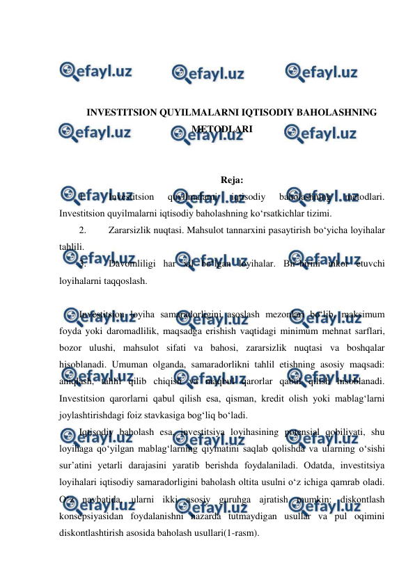  
 
 
 
 
 
INVESTITSION QUYILMALARNI IQTISODIY BAHOLASHNING 
METODLARI 
 
 
Reja: 
1. 
Investitsion 
quyilmalarni 
iqtisodiy 
baholashning 
metodlari. 
Investitsion quyilmalarni iqtisodiy baholashning ko‘rsatkichlar tizimi. 
2. 
Zararsizlik nuqtasi. Mahsulot tannarxini pasaytirish bo‘yicha loyihalar 
tahlili. 
3. 
Davomliligi har xil bo‘lgan loyihalar. Bir-birini inkor etuvchi 
loyihalarni taqqoslash. 
 
Investitsion loyiha samaradorligini asoslash mezonlari bo‘lib, maksimum 
foyda yoki daromadlilik, maqsadga erishish vaqtidagi minimum mehnat sarflari, 
bozor ulushi, mahsulot sifati va bahosi, zararsizlik nuqtasi va boshqalar 
hisoblanadi. Umuman olganda, samaradorlikni tahlil etishning asosiy maqsadi: 
aniqlash, tahlil qilib chiqish va maqbul qarorlar qabul qilish hisoblanadi. 
Investitsion qarorlarni qabul qilish esa, qisman, kredit olish yoki mablag‘larni 
joylashtirishdagi foiz stavkasiga bog‘liq bo‘ladi. 
Iqtisodiy baholash esa, investitsiya loyihasining potensial qobiliyati, shu 
loyihaga qo‘yilgan mablag‘larning qiymatini saqlab qolishda va ularning o‘sishi 
sur’atini yetarli darajasini yaratib berishda foydalaniladi. Odatda, investitsiya 
loyihalari iqtisodiy samaradorligini baholash oltita usulni o‘z ichiga qamrab oladi. 
O‘z navbatida, ularni ikki asosiy guruhga ajratish mumkin: diskontlash 
konsepsiyasidan foydalanishni nazarda tutmaydigan usullar va pul oqimini 
diskontlashtirish asosida baholash usullari(1-rasm). 
