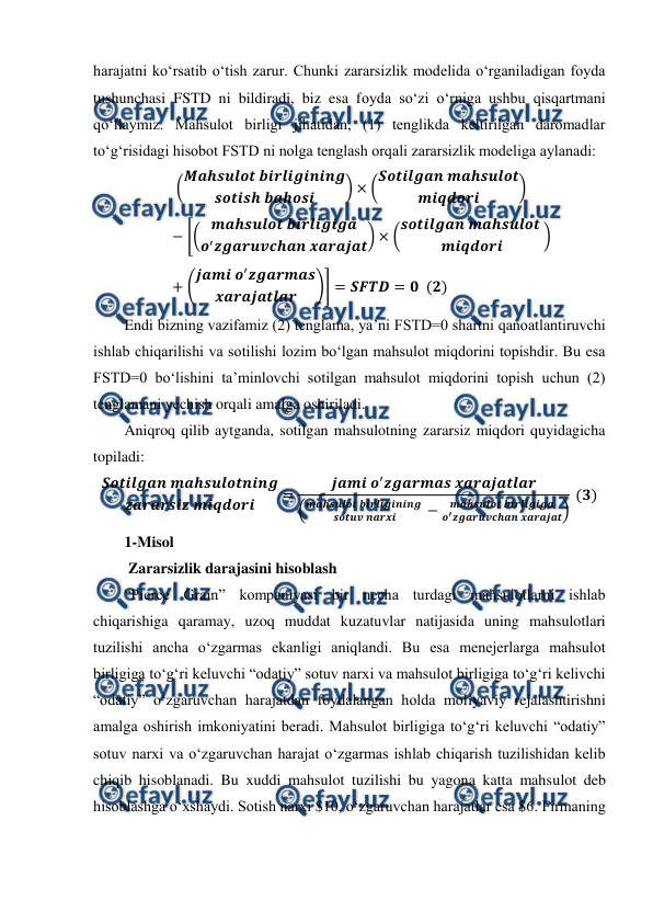  
 
harajatni ko‘rsatib o‘tish zarur. Chunki zararsizlik modelida o‘rganiladigan foyda 
tushunchasi FSTD ni bildiradi, biz esa foyda so‘zi o‘rniga ushbu qisqartmani 
qo‘llaymiz. Mahsulot birligi jihatidan, (1) tenglikda keltirilgan daromadlar 
to‘g‘risidagi hisobot FSTD ni nolga tenglash orqali zararsizlik modeliga aylanadi:   
 (𝑴𝒂𝒉𝒔𝒖𝒍𝒐𝒕 𝒃𝒊𝒓𝒍𝒊𝒈𝒊𝒏𝒊𝒏𝒈
𝒔𝒐𝒕𝒊𝒔𝒉 𝒃𝒂𝒉𝒐𝒔𝒊
) × (𝑺𝒐𝒕𝒊𝒍𝒈𝒂𝒏 𝒎𝒂𝒉𝒔𝒖𝒍𝒐𝒕
𝒎𝒊𝒒𝒅𝒐𝒓𝒊
)
−[( 𝒎𝒂𝒉𝒔𝒖𝒍𝒐𝒕 𝒃𝒊𝒓𝒍𝒊𝒈𝒊𝒈𝒂
𝒐′𝒛𝒈𝒂𝒓𝒖𝒗𝒄𝒉𝒂𝒏 𝒙𝒂𝒓𝒂𝒋𝒂𝒕) × (𝒔𝒐𝒕𝒊𝒍𝒈𝒂𝒏 𝒎𝒂𝒉𝒔𝒖𝒍𝒐𝒕 
𝒎𝒊𝒒𝒅𝒐𝒓𝒊
)
+ (𝒋𝒂𝒎𝒊 𝒐′𝒛𝒈𝒂𝒓𝒎𝒂𝒔
𝒙𝒂𝒓𝒂𝒋𝒂𝒕𝒍𝒂𝒓
)] = 𝑺𝑭𝑻𝑫= 𝟎  (𝟐) 
Endi bizning vazifamiz (2) tenglama, ya’ni FSTD=0 shartni qanoatlantiruvchi 
ishlab chiqarilishi va sotilishi lozim bo‘lgan mahsulot miqdorini topishdir. Bu esa 
FSTD=0 bo‘lishini ta’minlovchi sotilgan mahsulot miqdorini topish uchun (2) 
tenglamani yechish orqali amalga oshiriladi.  
Aniqroq qilib aytganda, sotilgan mahsulotning zararsiz miqdori quyidagicha 
topiladi:  
𝑺𝒐𝒕𝒊𝒍𝒈𝒂𝒏 𝒎𝒂𝒉𝒔𝒖𝒍𝒐𝒕𝒏𝒊𝒏𝒈
𝒛𝒂𝒓𝒂𝒓𝒔𝒊𝒛 𝒎𝒊𝒒𝒅𝒐𝒓𝒊
=
𝒋𝒂𝒎𝒊 𝒐′𝒛𝒈𝒂𝒓𝒎𝒂𝒔 𝒙𝒂𝒓𝒂𝒋𝒂𝒕𝒍𝒂𝒓
(𝒎𝒂𝒉𝒔𝒖𝒍𝒐𝒕 𝒃𝒊𝒓𝒍𝒊𝒈𝒊𝒏𝒊𝒏𝒈 
𝒔𝒐𝒕𝒖𝒗 𝒏𝒂𝒓𝒙𝒊
−
𝒎𝒂𝒉𝒔𝒖𝒍𝒐𝒕 𝒃𝒊𝒓𝒍𝒊𝒈𝒊𝒈𝒂
𝒐′𝒛𝒈𝒂𝒓𝒖𝒗𝒄𝒉𝒂𝒏 𝒙𝒂𝒓𝒂𝒋𝒂𝒕)
 (𝟑) 
1-Misol 
 Zararsizlik darajasini hisoblash 
“Pierce Grain” kompaniyasi bir necha turdagi mahsulotlarni ishlab 
chiqarishiga qaramay, uzoq muddat kuzatuvlar natijasida uning mahsulotlari 
tuzilishi ancha o‘zgarmas ekanligi aniqlandi. Bu esa menejerlarga mahsulot 
birligiga to‘g‘ri keluvchi “odatiy” sotuv narxi va mahsulot birligiga to‘g‘ri kelivchi 
“odatiy” o‘zgaruvchan harajatdan foydalangan holda moliyaviy rejalashtirishni 
amalga oshirish imkoniyatini beradi. Mahsulot birligiga to‘g‘ri keluvchi “odatiy” 
sotuv narxi va o‘zgaruvchan harajat o‘zgarmas ishlab chiqarish tuzilishidan kelib 
chiqib hisoblanadi. Bu xuddi mahsulot tuzilishi bu yagona katta mahsulot deb 
hisoblashga o‘xshaydi. Sotish narxi $10, o‘zgaruvchan harajatlar esa $6. Firmaning 
