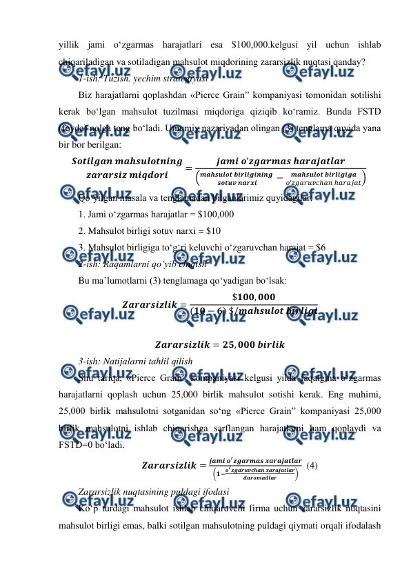  
 
yillik jami o‘zgarmas harajatlari esa $100,000.kelgusi yil uchun ishlab 
chiqariladigan va sotiladigan mahsulot miqdorining zararsizlik nuqtasi qanday?   
1-ish: Tuzish. yechim strategiyasi 
Biz harajatlarni qoplashdan «Pierce Grain” kompaniyasi tomonidan sotilishi 
kerak bo‘lgan mahsulot tuzilmasi miqdoriga qiziqib ko‘ramiz. Bunda FSTD 
(foyda) nolga teng bo‘ladi. Umumiy nazariyadan olingan (3) tenglama quyida yana 
bir bor berilgan:   
𝑺𝒐𝒕𝒊𝒍𝒈𝒂𝒏 𝒎𝒂𝒉𝒔𝒖𝒍𝒐𝒕𝒏𝒊𝒏𝒈
𝒛𝒂𝒓𝒂𝒓𝒔𝒊𝒛 𝒎𝒊𝒒𝒅𝒐𝒓𝒊
=
𝒋𝒂𝒎𝒊 𝒐‘𝒛𝒈𝒂𝒓𝒎𝒂𝒔 𝒉𝒂𝒓𝒂𝒋𝒂𝒕𝒍𝒂𝒓
(𝒎𝒂𝒉𝒔𝒖𝒍𝒐𝒕 𝒃𝒊𝒓𝒍𝒊𝒈𝒊𝒏𝒊𝒏𝒈 
𝒔𝒐𝒕𝒖𝒗 𝒏𝒂𝒓𝒙𝒊
−
𝒎𝒂𝒉𝒔𝒖𝒍𝒐𝒕 𝒃𝒊𝒓𝒍𝒊𝒈𝒊𝒈𝒂
𝑜‘𝑧𝑔𝑎𝑟𝑢𝑣𝑐ℎ𝑎𝑛 ℎ𝑎𝑟𝑎𝑗𝑎𝑡)
  
Qo‘yilgan masala va tenglamadan bilganlarimiz quyidagilar:  
1. Jami o‘zgarmas harajatlar = $100,000 
2. Mahsulot birligi sotuv narxi = $10 
3. Mahsulot birligiga to‘g‘ri keluvchi o‘zgaruvchan harajat = $6 
2-ish: Raqamlarni qo‘yib chiqish 
Bu ma’lumotlarni (3) tenglamaga qo‘yadigan bo‘lsak: 
𝒁𝒂𝒓𝒂𝒓𝒔𝒊𝒛𝒍𝒊𝒌=
$𝟏𝟎𝟎, 𝟎𝟎𝟎
(𝟏𝟎−𝟔) $/𝒎𝒂𝒉𝒔𝒖𝒍𝒐𝒕 𝒃𝒊𝒓𝒍𝒊𝒈𝒊 
 
𝒁𝒂𝒓𝒂𝒓𝒔𝒊𝒛𝒍𝒊𝒌= 𝟐𝟓, 𝟎𝟎𝟎 𝒃𝒊𝒓𝒍𝒊𝒌 
3-ish: Natijalarni tahlil qilish  
Shu tariqa, «Pierce Grain” kompaniyasi kelgusi yilda faqatgina o‘zgarmas 
harajatlarni qoplash uchun 25,000 birlik mahsulot sotishi kerak. Eng muhimi, 
25,000 birlik mahsulotni sotganidan so‘ng «Pierce Grain” kompaniyasi 25,000 
birlik mahsulotni ishlab chiqarishga sarflangan harajatlarni ham qoplaydi va 
FSTD=0 bo‘ladi.  
𝒁𝒂𝒓𝒂𝒓𝒔𝒊𝒛𝒍𝒊𝒌=
𝒋𝒂𝒎𝒊 𝒐′𝒛𝒈𝒂𝒓𝒎𝒂𝒔 𝒙𝒂𝒓𝒂𝒋𝒂𝒕𝒍𝒂𝒓
(𝟏−𝒐′𝒛𝒈𝒂𝒓𝒖𝒗𝒄𝒉𝒂𝒏 𝒙𝒂𝒓𝒂𝒋𝒂𝒕𝒍𝒂𝒓
𝒅𝒂𝒓𝒐𝒎𝒂𝒅𝒍𝒂𝒓
)   (4) 
Zararsizlik nuqtasining puldagi ifodasi  
Ko‘p turdagi mahsulot ishlab chiqaruvchi firma uchun zararsizlik nuqtasini 
mahsulot birligi emas, balki sotilgan mahsulotning puldagi qiymati orqali ifodalash 
