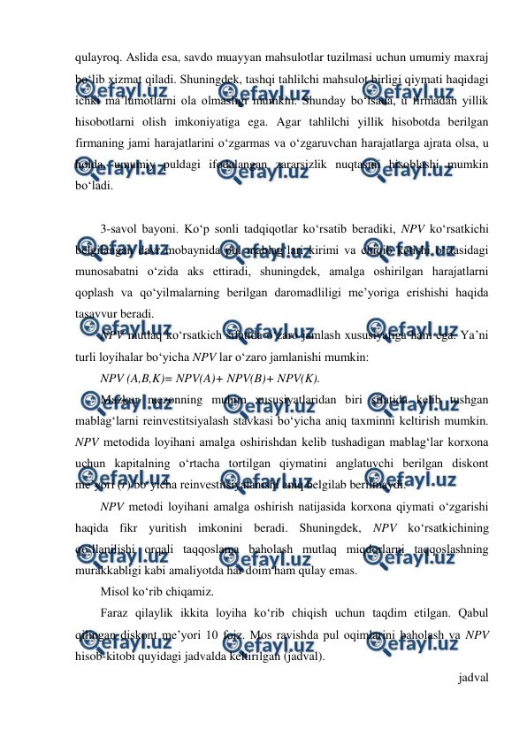  
 
qulayroq. Aslida esa, savdo muayyan mahsulotlar tuzilmasi uchun umumiy maxraj 
bo‘lib xizmat qiladi. Shuningdek, tashqi tahlilchi mahsulot birligi qiymati haqidagi 
ichki ma’lumotlarni ola olmasligi mumkin. Shunday bo‘lsada, u firmadan yillik 
hisobotlarni olish imkoniyatiga ega. Agar tahlilchi yillik hisobotda berilgan 
firmaning jami harajatlarini o‘zgarmas va o‘zgaruvchan harajatlarga ajrata olsa, u 
holda, umumiy puldagi ifodalangan zararsizlik nuqtasini hisoblashi mumkin 
bo‘ladi.  
 
3-savol bayoni. Ko‘p sonli tadqiqotlar ko‘rsatib beradiki, NPV ko‘rsatkichi 
belgilangan davr mobaynida pul mablag‘lari kirimi va chiqib ketishi o‘rtasidagi 
munosabatni o‘zida aks ettiradi, shuningdek, amalga oshirilgan harajatlarni 
qoplash va qo‘yilmalarning berilgan daromadliligi me’yoriga erishishi haqida 
tasavvur beradi. 
NPV mutlaq ko‘rsatkich sifatida o‘zaro jamlash xususiyatiga ham ega. Ya’ni 
turli loyihalar bo‘yicha NPV lar o‘zaro jamlanishi mumkin: 
NPV (A,B,K)= NPV(A)+ NPV(B)+ NPV(K). 
Mazkur mezonning muhim xususiyatlaridan biri sifatida kelib tushgan 
mablag‘larni reinvestitsiyalash stavkasi bo‘yicha aniq taxminni keltirish mumkin. 
NPV metodida loyihani amalga oshirishdan kelib tushadigan mablag‘lar korxona 
uchun kapitalning o‘rtacha tortilgan qiymatini anglatuvchi berilgan diskont 
me’yori (r) bo‘yicha reinvestitsiyalanishi aniq belgilab berilmaydi. 
NPV metodi loyihani amalga oshirish natijasida korxona qiymati o‘zgarishi 
haqida fikr yuritish imkonini beradi. Shuningdek, NPV ko‘rsatkichining 
qo‘llanilishi orqali taqqoslama baholash mutlaq miqdorlarni taqqoslashning 
murakkabligi kabi amaliyotda har doim ham qulay emas. 
Misol ko‘rib chiqamiz.  
Faraz qilaylik ikkita loyiha ko‘rib chiqish uchun taqdim etilgan. Qabul 
qilingan diskont me’yori 10 foiz. Mos ravishda pul oqimlarini baholash va NPV 
hisob-kitobi quyidagi jadvalda keltirilgan (jadval). 
jadval 
