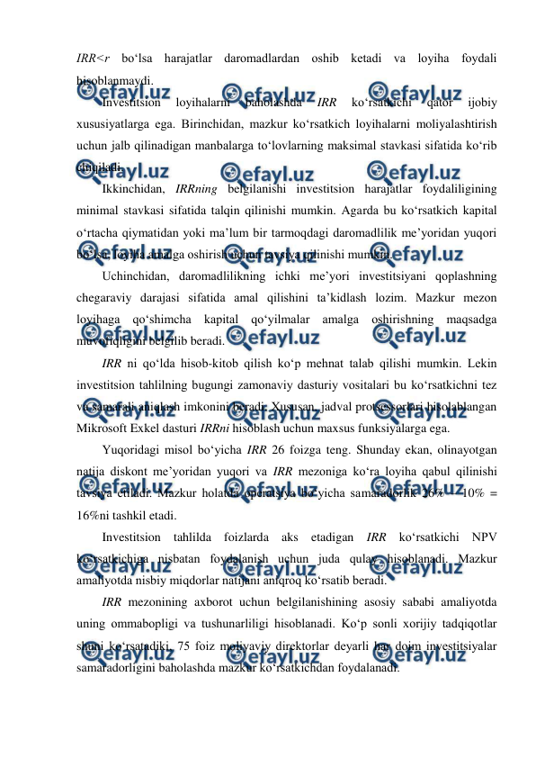  
 
IRR˂r bo‘lsa harajatlar daromadlardan oshib ketadi va loyiha foydali 
hisoblanmaydi. 
Investitsion 
loyihalarni 
baholashda 
IRR 
ko‘rsatkichi 
qator 
ijobiy 
xususiyatlarga ega. Birinchidan, mazkur ko‘rsatkich loyihalarni moliyalashtirish 
uchun jalb qilinadigan manbalarga to‘lovlarning maksimal stavkasi sifatida ko‘rib 
chiqiladi.   
Ikkinchidan, IRRning belgilanishi investitsion harajatlar foydaliligining 
minimal stavkasi sifatida talqin qilinishi mumkin. Agarda bu ko‘rsatkich kapital 
o‘rtacha qiymatidan yoki ma’lum bir tarmoqdagi daromadlilik me’yoridan yuqori 
bo‘lsa, loyiha amalga oshirish uchun tavsiya qilinishi mumkin.   
Uchinchidan, daromadlilikning ichki me’yori investitsiyani qoplashning 
chegaraviy darajasi sifatida amal qilishini ta’kidlash lozim. Mazkur mezon 
loyihaga qo‘shimcha kapital qo‘yilmalar amalga oshirishning maqsadga 
muvofiqligini belgilib beradi. 
IRR ni qo‘lda hisob-kitob qilish ko‘p mehnat talab qilishi mumkin. Lekin 
investitsion tahlilning bugungi zamonaviy dasturiy vositalari bu ko‘rsatkichni tez 
va samarali aniqlash imkonini beradi. Xususan, jadval protsessorlari hisolablangan 
Mikrosoft Exkel dasturi IRRni hisoblash uchun maxsus funksiyalarga ega.  
Yuqoridagi misol bo‘yicha IRR 26 foizga teng. Shunday ekan, olinayotgan 
natija diskont me’yoridan yuqori va IRR mezoniga ko‘ra loyiha qabul qilinishi 
tavsiya etiladi. Mazkur holatda operatsiya bo‘yicha samaradorlik 26% – 10% = 
16%ni tashkil etadi.  
Investitsion tahlilda foizlarda aks etadigan IRR ko‘rsatkichi NPV 
ko‘rsatkichiga nisbatan foydalanish uchun juda qulay hisoblanadi. Mazkur 
amaliyotda nisbiy miqdorlar natijani aniqroq ko‘rsatib beradi.   
IRR mezonining axborot uchun belgilanishining asosiy sababi amaliyotda 
uning ommabopligi va tushunarliligi hisoblanadi. Ko‘p sonli xorijiy tadqiqotlar 
shuni ko‘rsatadiki, 75 foiz moliyaviy direktorlar deyarli har doim investitsiyalar 
samaradorligini baholashda mazkur ko‘rsatkichdan foydalanadi.  
