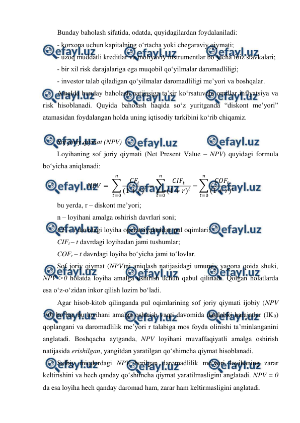  
 
Bunday baholash sifatida, odatda, quyidagilardan foydalaniladi: 
- korxona uchun kapitalning o‘rtacha yoki chegaraviy qiymati; 
- uzoq muddatli kreditlar va moliyaviy instrumentlar bo‘yicha foiz stavkalari; 
- bir xil risk darajalariga ega muqobil qo‘yilmalar daromadliligi; 
- investor talab qiladigan qo‘yilmalar daromadliligi me’yori va boshqalar. 
Amalda bunday baholash natijasiga ta’sir ko‘rsatuvchi omillar inflyatsiya va 
risk hisoblanadi. Quyida baholash haqida so‘z yuritganda “diskont me’yori” 
atamasidan foydalangan holda uning iqtisodiy tarkibini ko‘rib chiqamiz. 
 
Sof joriy qiymat (NPV) 
Loyihaning sof joriy qiymati (Net Present Value – NPV) quyidagi formula 
bo‘yicha aniqlanadi: 
𝑁𝑃𝑉= ∑
𝐶𝐹
𝑡
(1 + 𝑟)𝑡= ∑
𝐶𝐼𝐹
𝑡
(1 + 𝑟)𝑡−∑
𝐶𝑂𝐹
𝑡
(1 + 𝑟)𝑡
𝑛
𝑡=0
𝑛
𝑡=0
𝑛
𝑡=0
 
bu yerda, r – diskont me’yori;  
n – loyihani amalga oshirish davrlari soni;  
CFt – t davrdagi loyiha operatsiyalaridan pul oqimlari;  
CIFt – t davrdagi loyihadan jami tushumlar;  
COFt – t davrdagi loyiha bo‘yicha jami to‘lovlar. 
Sof joriy qiymat (NPV)ni aniqlash natijasidagi umumiy yagona qoida shuki, 
NPV ˃0 holatda loyiha amalga oshirish uchun qabul qilinadi. Qolgan holatlarda 
esa o‘z-o‘zidan inkor qilish lozim bo‘ladi. 
Agar hisob-kitob qilinganda pul oqimlarining sof joriy qiymati ijobiy (NPV 
˃0) bo‘lsa, bu loyihani amalga oshirish vaqti davomida dastlabki harajatlar (IK0) 
qoplangani va daromadlilik me’yori r talabiga mos foyda olinishi ta’minlanganini 
anglatadi. Boshqacha aytganda, NPV loyihani muvaffaqiyatli amalga oshirish 
natijasida erishilgan, yangitdan yaratilgan qo‘shimcha qiymat hisoblanadi. 
Salbiy miqdordagi NPV berilgan daromadlilik me’yori loyihaning zarar 
keltirishini va hech qanday qo‘shimcha qiymat yaratilmasligini anglatadi. NPV = 0 
da esa loyiha hech qanday daromad ham, zarar ham keltirmasligini anglatadi. 
