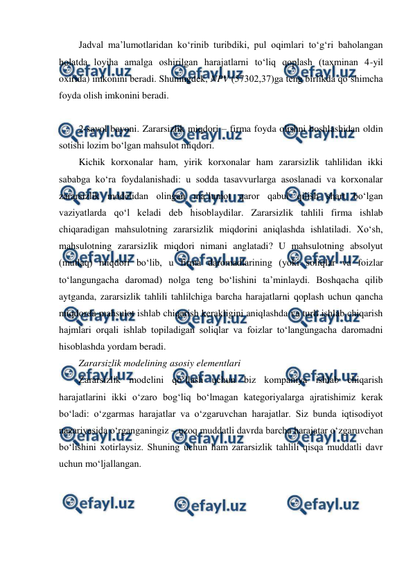  
 
Jadval ma’lumotlaridan ko‘rinib turibdiki, pul oqimlari to‘g‘ri baholangan 
holatda loyiha amalga oshirilgan harajatlarni to‘liq qoplash (taxminan 4-yil 
oxirida) imkonini beradi. Shuningdek, NPV (57302,37)ga teng birlikda qo‘shimcha 
foyda olish imkonini beradi. 
 
2-savol bayoni. Zararsizlik miqdori – firma foyda olishni boshlashidan oldin 
sotishi lozim bo‘lgan mahsulot miqdori. 
Kichik korxonalar ham, yirik korxonalar ham zararsizlik tahlilidan ikki 
sababga ko‘ra foydalanishadi: u sodda tasavvurlarga asoslanadi va korxonalar 
zararsizlik modelidan olingan ma’lumot qaror qabul qilish shart bo‘lgan 
vaziyatlarda qo‘l keladi deb hisoblaydilar. Zararsizlik tahlili firma ishlab 
chiqaradigan mahsulotning zararsizlik miqdorini aniqlashda ishlatiladi. Xo‘sh, 
mahsulotning zararsizlik miqdori nimani anglatadi? U mahsulotning absolyut 
(mutlaq) miqdori bo‘lib, u firma daromadlarining (yoki soliqlar va foizlar 
to‘langungacha daromad) nolga teng bo‘lishini ta’minlaydi. Boshqacha qilib 
aytganda, zararsizlik tahlili tahlilchiga barcha harajatlarni qoplash uchun qancha 
miqdorda mahsulot ishlab chiqarish kerakligini aniqlashda va turli ishlab chiqarish 
hajmlari orqali ishlab topiladigan soliqlar va foizlar to‘langungacha daromadni 
hisoblashda yordam beradi.   
Zararsizlik modelining asosiy elementlari  
Zararsizlik modelini qo‘llash uchun biz kompaniya ishlab chiqarish 
harajatlarini ikki o‘zaro bog‘liq bo‘lmagan kategoriyalarga ajratishimiz kerak 
bo‘ladi: o‘zgarmas harajatlar va o‘zgaruvchan harajatlar. Siz bunda iqtisodiyot 
nazariyasida o‘rganganingiz – uzoq muddatli davrda barcha harajatar o‘zgaruvchan 
bo‘lishini xotirlaysiz. Shuning uchun ham zararsizlik tahlili qisqa muddatli davr 
uchun mo‘ljallangan.   
