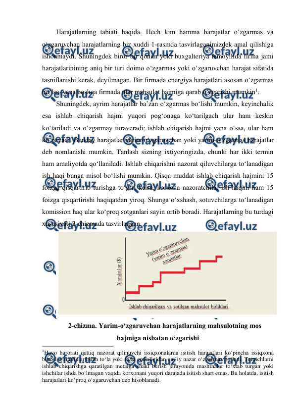  
 
Harajatlarning tabiati haqida. Hech kim hamma harajatlar o‘zgarmas va 
o‘zgaruvchan harajatlarning biz xuddi 1-rasmda tasvirlaganimizdek amal qilishiga 
ishonmaydi. Shuningdek biror bir qonun yoki buxgalteriya tamoyilida firma jami 
harajatlarinining aniq bir turi doimo o‘zgarmas yoki o‘zgaruvchan harajat sifatida 
tasniflanishi kerak, deyilmagan. Bir firmada energiya harajatlari asosan o‘zgarmas 
bo‘lsa, yana boshqa firmada ular mahsulot hajmiga qarab o‘zgarishi mumkin1.  
Shuningdek, ayrim harajatlar ba’zan o‘zgarmas bo‘lishi mumkin, keyinchalik 
esa ishlab chiqarish hajmi yuqori pog‘onaga ko‘tarilgach ular ham keskin 
ko‘tariladi va o‘zgarmay turaveradi; ishlab chiqarish hajmi yana o‘ssa, ular ham 
ko‘payadi. Bunday harajatlar yarim-o‘zgaruvchan yoki yarim-o‘zgarmas harajatlar 
deb nomlanishi mumkin. Tanlash sizning ixtiyoringizda, chunki har ikki termin 
ham amaliyotda qo‘llaniladi. Ishlab chiqarishni nazorat qiluvchilarga to‘lanadigan 
ish haqi bunga misol bo‘lishi mumkin. Qisqa muddat ishlab chiqarish hajmini 15 
foizga qisqartirib turishga to‘g‘ri kelsa, korxona nazoratchilar ish haqini ham 15 
foizga qisqartirishi haqiqatdan yiroq. Shunga o‘xshash, sotuvchilarga to‘lanadigan 
komission haq ular ko‘proq sotganlari sayin ortib boradi. Harajatlarning bu turdagi 
xususiyati 2-chizmada tasvirlangan.  
 
2-chizma. Yarim-o‘zgaruvchan harajatlarning mahsulotning mos 
hajmiga nisbatan o‘zgarishi 
                                                 
1Havo harorati qattiq nazorat qilinuvchi issiqxonalarda isitish harajatlari ko‘pincha issiqxona 
binosi o‘simliklar bilan to‘la yoki to‘la emasligidan qat’iy nazar o‘zgarmas bo‘ladi. Tutqichlarni 
ishlab chiqarishga qaratilgan metalga shakl berish jarayonida mashinalar to‘xtab turgan yoki 
ishchilar ishda bo‘lmagan vaqtda korxonani yuqori darajada isitish shart emas. Bu holatda, isitish 
harajatlari ko‘proq o‘zgaruvchan deb hisoblanadi. 
 
