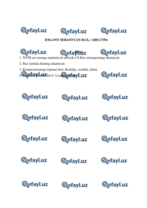  
 
 
 
 
 
IOGANN SEBASTYAN BAX.( 1685-1750) 
 
Reja: 
1. XVIII asr musiqa madaniyati tarixida I.S.Bax musiqasining ahamiyati. 
2. Bax ijodida dinning ahamiyati.  
3. Kompozitorning tarjimai holi. Bolaligi, yoshlik yillari. 
4. Veymar, Kyoten davri. Leyptsig davri. 
 
 
 
 
 
 
 
 
 
 
 
 
 
 
 
 
 
 
 
 
 
