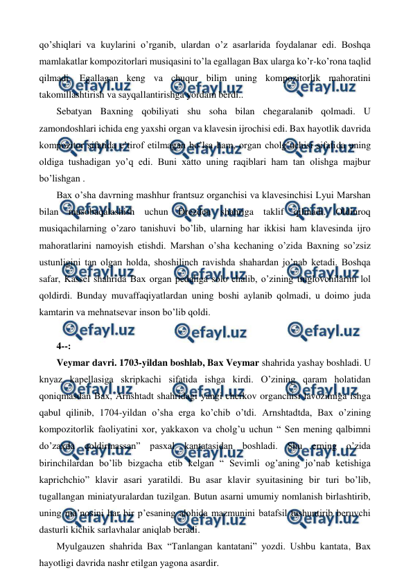  
 
qo’shiqlari va kuylarini o’rganib, ulardan o’z asarlarida foydalanar edi. Boshqa 
mamlakatlar kompozitorlari musiqasini to’la egallagan Bax ularga ko’r-ko’rona taqlid 
qilmadi. Egallagan keng va chuqur bilim uning kompozitorlik mahoratini 
takomillashtirish va sayqallantirishga yordam berdi.. 
 Sebatyan Baxning qobiliyati shu soha bilan chegaralanib qolmadi. U 
zamondoshlari ichida eng yaxshi organ va klavesin ijrochisi edi. Bax hayotlik davrida 
kompozitor sifatida e’tirof etilmagan bo’lsa ham, organ cholg’uchisi sifatida uning 
oldiga tushadigan yo’q edi. Buni xatto uning raqiblari ham tan olishga majbur 
bo’lishgan . 
 Bax o’sha davrning mashhur frantsuz organchisi va klavesinchisi Lyui Marshan 
bilan musobaqalashish uchun Drezden shahriga taklif qilinadi. Oldinroq 
musiqachilarning o’zaro tanishuvi bo’lib, ularning har ikkisi ham klavesinda ijro 
mahoratlarini namoyish etishdi. Marshan o’sha kechaning o’zida Baxning so’zsiz 
ustunligini tan olgan holda, shoshilinch ravishda shahardan jo’nab ketadi. Boshqa 
safar, Kassel shahrida Bax organ pedaliga solo chalib, o’zining tinglovchilarini lol 
qoldirdi. Bunday muvaffaqiyatlardan uning boshi aylanib qolmadi, u doimo juda 
kamtarin va mehnatsevar inson bo’lib qoldi.  
  
 4--: 
 Veymar davri. 1703-yildan boshlab, Bax Veymar shahrida yashay boshladi. U 
knyaz kapellasiga skripkachi sifatida ishga kirdi. O’zining qaram holatidan 
qoniqmasdan Bax, Arnshtadt shahridagi yangi cherkov organchisi lavozimiga ishga 
qabul qilinib, 1704-yildan o’sha erga ko’chib o’tdi. Arnshtadtda, Bax o’zining 
kompozitorlik faoliyatini xor, yakkaxon va cholg’u uchun “ Sen mening qalbimni 
do’zaxda qoldirmassan” pasxal kantatasidan boshladi. Shu erning o’zida 
birinchilardan bo’lib bizgacha etib kelgan “ Sevimli og’aning jo’nab ketishiga 
kaprichchio” klavir asari yaratildi. Bu asar klavir syuitasining bir turi bo’lib, 
tugallangan miniatyuralardan tuzilgan. Butun asarni umumiy nomlanish birlashtirib, 
uning ma’nosini har bir p’esaning alohida mazmunini batafsil tushuntirib beruvchi 
dasturli kichik sarlavhalar aniqlab beradi. 
 Myulgauzen shahrida Bax “Tanlangan kantatani” yozdi. Ushbu kantata, Bax 
hayotligi davrida nashr etilgan yagona asardir. 
