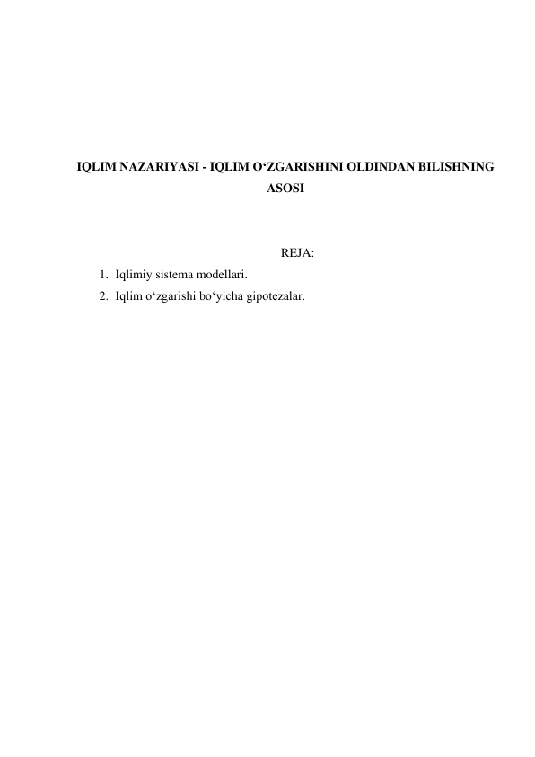  
 
 
 
 
IQLIM NAZARIYASI - IQLIM O‘ZGARISHINI OLDINDAN BILISHNING 
ASOSI 
 
 
REJA: 
1. Iqlimiy sistema modellari. 
2. Iqlim o‘zgarishi bo‘yicha gipotezalar. 
 
 
 
 
 
 
 
 
 
 
 
 
 
 
 
 
 
 
 
 
