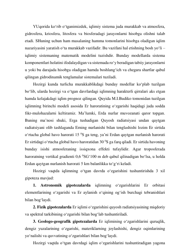  
YUqorida ko‘rib o‘tganimizdek, iqlimiy sistema juda murakkab va atmosfera, 
gidrosfera, kriosfera, litosfera va biosferadagi jarayonlarni hisobga olishni talab 
etadi. SHuning uchun ham masalaning hamma tomonlarini hisobga oladigan iqlim 
nazariyasini yaratish o‘ta murakkab vazifadir. Bu vazifani hal etishning bosh yo‘li – 
iqlimiy sistemaning matematik modelini tuzishdir. Bunday modellarda sistema 
komponentlari holatini ifodalaydigan va sistemada ro‘y beradigan tabiiy jarayonlarni 
u yoki bu darajada hisobga oladigan hamda boshlang‘ich va chegara shartlar qabul 
qilingan gidrodinamik tenglamalar sistemalari tuziladi.  
Hozirgi kunda turlicha murakkablikdagi bunday modellar ko‘plab tuzilgan 
bo‘lib, ularda hozirgi va o‘tgan davrlardagi iqlimning harakterli qirralari aks etgan 
hamda kelajakdagi iqlim prognoz qilingan. Quyida M.I.Budiko tomonidan tuzilgan 
iqlimning birinchi modeli asosida Er haroratining o‘zgarishi haqidagi juda sodda 
fikr-mulohazalarni keltiramiz. Ma’lumki, Erda nurlar muvozanati qaror topgan. 
Buning ma’nosi shuki, Erga tushadigan Quyosh radiatsiyasi undan qaytgan 
radiatsiyani olib tashlaganda Erning nurlanishi bilan tenglashishi lozim Er sirtida 
o‘rtacha global havo harorati 15 0S ga teng, ya’ni Erdan qaytgan nurlanish harorati 
Er sirtidagi o‘rtacha global havo haroratidan 30 0S ga farq qiladi. Er sirtida havoning 
bunday isishi atmosferaning issiqxona effekti tufaylidir. Agar troposferada 
haroratning vertikal gradienti 0,6 0SG‘100 m deb qabul qilinadigan bo‘lsa, u holda 
Erdan qaytgan nurlanish harorati 5 km balanlikka to‘g‘ri keladi. 
Hozirgi vaqtda iqlimning o‘tgan davrda o‘zgarishini tushuntirishda 3 xil 
gipoteza mavjud: 
1. Astronomik gipotezalarda iqlimning o‘zgarishlarini Er orbitasi 
elementlarining o‘zgarishi va Er aylanish o‘qining og‘ish burchagi tebranishlari 
bilan bog‘laydi. 
2. Fizik gipotezalarda Er iqlimi o‘zgarishini quyosh radiatsiyasining miqdoriy 
va spektral tarkibining o‘zgarishi bilan bog‘lab tushuntiriladi. 
3. Geologo-geografik gipotezalarda Er iqlimining o‘zgarishlarini quruqlik, 
dengiz yuzalarining o‘zgarishi, materiklarning joylashishi, dengiz oqimlarining 
yo‘nalishi va quvvatining o‘zgarishlari bilan bog‘laydi. 
Hozirgi vaqtda o‘tgan davrdagi iqlim o‘zgarishlarini tushuntiradigan yagona 
