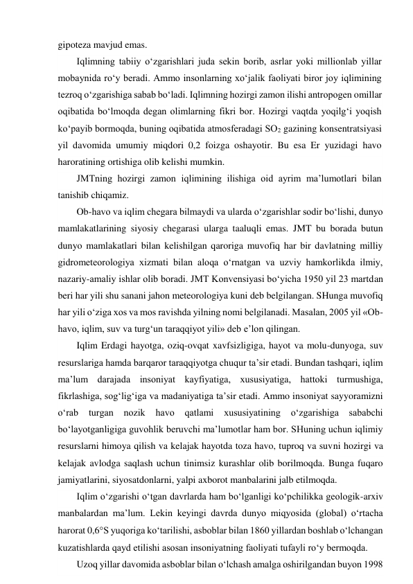 gipoteza mavjud emas. 
Iqlimning tabiiy o‘zgarishlari juda sekin borib, asrlar yoki millionlab yillar 
mobaynida ro‘y beradi. Ammo insonlarning xo‘jalik faoliyati biror joy iqlimining 
tezroq o‘zgarishiga sabab bo‘ladi. Iqlimning hozirgi zamon ilishi antropogen omillar 
oqibatida bo‘lmoqda degan olimlarning fikri bor. Hozirgi vaqtda yoqilg‘i yoqish 
ko‘payib bormoqda, buning oqibatida atmosferadagi SO2 gazining konsentratsiyasi 
yil davomida umumiy miqdori 0,2 foizga oshayotir. Bu esa Er yuzidagi havo 
haroratining ortishiga olib kelishi mumkin. 
JMTning hozirgi zamon iqlimining ilishiga oid ayrim ma’lumotlari bilan 
tanishib chiqamiz. 
Ob-havo va iqlim chegara bilmaydi va ularda o‘zgarishlar sodir bo‘lishi, dunyo 
mamlakatlarining siyosiy chegarasi ularga taaluqli emas. JMT bu borada butun 
dunyo mamlakatlari bilan kelishilgan qaroriga muvofiq har bir davlatning milliy 
gidrometeorologiya xizmati bilan aloqa o‘rnatgan va uzviy hamkorlikda ilmiy, 
nazariy-amaliy ishlar olib boradi. JMT Konvensiyasi bo‘yicha 1950 yil 23 martdan 
beri har yili shu sanani jahon meteorologiya kuni deb belgilangan. SHunga muvofiq 
har yili o‘ziga xos va mos ravishda yilning nomi belgilanadi. Masalan, 2005 yil «Ob-
havo, iqlim, suv va turg‘un taraqqiyot yili» deb e’lon qilingan.  
Iqlim Erdagi hayotga, oziq-ovqat xavfsizligiga, hayot va molu-dunyoga, suv 
resurslariga hamda barqaror taraqqiyotga chuqur ta’sir etadi. Bundan tashqari, iqlim 
ma’lum darajada insoniyat kayfiyatiga, xususiyatiga, hattoki turmushiga, 
fikrlashiga, sog‘lig‘iga va madaniyatiga ta’sir etadi. Ammo insoniyat sayyoramizni 
o‘rab 
turgan nozik havo qatlami 
xususiyatining 
o‘zgarishiga 
sababchi 
bo‘layotganligiga guvohlik beruvchi ma’lumotlar ham bor. SHuning uchun iqlimiy 
resurslarni himoya qilish va kelajak hayotda toza havo, tuproq va suvni hozirgi va 
kelajak avlodga saqlash uchun tinimsiz kurashlar olib borilmoqda. Bunga fuqaro 
jamiyatlarini, siyosatdonlarni, yalpi axborot manbalarini jalb etilmoqda. 
Iqlim o‘zgarishi o‘tgan davrlarda ham bo‘lganligi ko‘pchilikka geologik-arxiv 
manbalardan ma’lum. Lekin keyingi davrda dunyo miqyosida (global) o‘rtacha 
harorat 0,6S yuqoriga ko‘tarilishi, asboblar bilan 1860 yillardan boshlab o‘lchangan 
kuzatishlarda qayd etilishi asosan insoniyatning faoliyati tufayli ro‘y bermoqda. 
Uzoq yillar davomida asboblar bilan o‘lchash amalga oshirilgandan buyon 1998 
