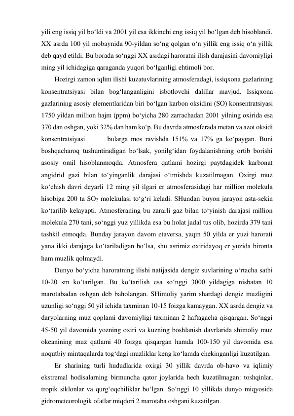 yili eng issiq yil bo‘ldi va 2001 yil esa ikkinchi eng issiq yil bo‘lgan deb hisoblandi. 
XX asrda 100 yil mobaynida 90-yildan so‘ng qolgan o‘n yillik eng issiq o‘n yillik 
deb qayd etildi. Bu borada so‘nggi XX asrdagi haroratni ilish darajasini davomiyligi 
ming yil ichidagiga qaraganda yuqori bo‘lganligi ehtimoli bor. 
Hozirgi zamon iqlim ilishi kuzatuvlarining atmosferadagi, issiqxona gazlarining 
konsentratsiyasi bilan bog‘langanligini isbotlovchi dalillar mavjud. Issiqxona 
gazlarining asosiy elementlaridan biri bo‘lgan karbon oksidini (SO) konsentratsiyasi 
1750 yildan million hajm (ppm) bo‘yicha 280 zarrachadan 2001 yilning oxirida esa 
370 dan oshgan, yoki 32% dan ham ko‘p. Bu davrda atmosferada metan va azot oksidi 
konsentratsiyasi       bularga mos ravishda 151% va 17% ga ko‘paygan. Buni 
boshqacharoq tushuntiradigan bo‘lsak, yonilg‘idan foydalanishning ortib borishi 
asosiy omil hisoblanmoqda. Atmosfera qatlami hozirgi paytdagidek karbonat 
angidrid gazi bilan to‘yinganlik darajasi o‘tmishda kuzatilmagan. Oxirgi muz 
ko‘chish davri deyarli 12 ming yil ilgari er atmosferasidagi har million molekula 
hisobiga 200 ta SO2 molekulasi to‘g‘ri keladi. SHundan buyon jarayon asta-sekin 
ko‘tarilib kelayapti. Atmosferaning bu zararli gaz bilan to‘yinish darajasi million 
molekula 270 tani, so‘nggi yuz yillikda esa bu holat jadal tus olib, hozirda 379 tani 
tashkil etmoqda. Bunday jarayon davom etaversa, yaqin 50 yilda er yuzi harorati 
yana ikki darajaga ko‘tariladigan bo‘lsa, shu asrimiz oxiridayoq er yuzida bironta 
ham muzlik qolmaydi. 
Dunyo bo‘yicha haroratning ilishi natijasida dengiz suvlarining o‘rtacha sathi 
10-20 sm ko‘tarilgan. Bu ko‘tarilish esa so‘nggi 3000 yildagiga nisbatan 10 
marotabadan oshgan deb baholangan. SHimoliy yarim shardagi dengiz muzligini 
uzunligi so‘nggi 50 yil ichida taxminan 10-15 foizga kamaygan. XX asrda dengiz va 
daryolarning muz qoplami davomiyligi taxminan 2 haftagacha qisqargan. So‘nggi 
45-50 yil davomida yozning oxiri va kuzning boshlanish davrlarida shimoliy muz 
okeanining muz qatlami 40 foizga qisqargan hamda 100-150 yil davomida esa 
noqutbiy mintaqalarda tog‘dagi muzliklar keng ko‘lamda chekinganligi kuzatilgan. 
Er sharining turli hududlarida oxirgi 30 yillik davrda ob-havo va iqlimiy 
ekstremal hodisalarning birmuncha qator joylarida hech kuzatilmagan: toshqinlar, 
tropik siklonlar va qurg‘oqchiliklar bo‘lgan. So‘nggi 10 yillikda dunyo miqyosida 
gidrometeorologik ofatlar miqdori 2 marotaba oshgani kuzatilgan. 
