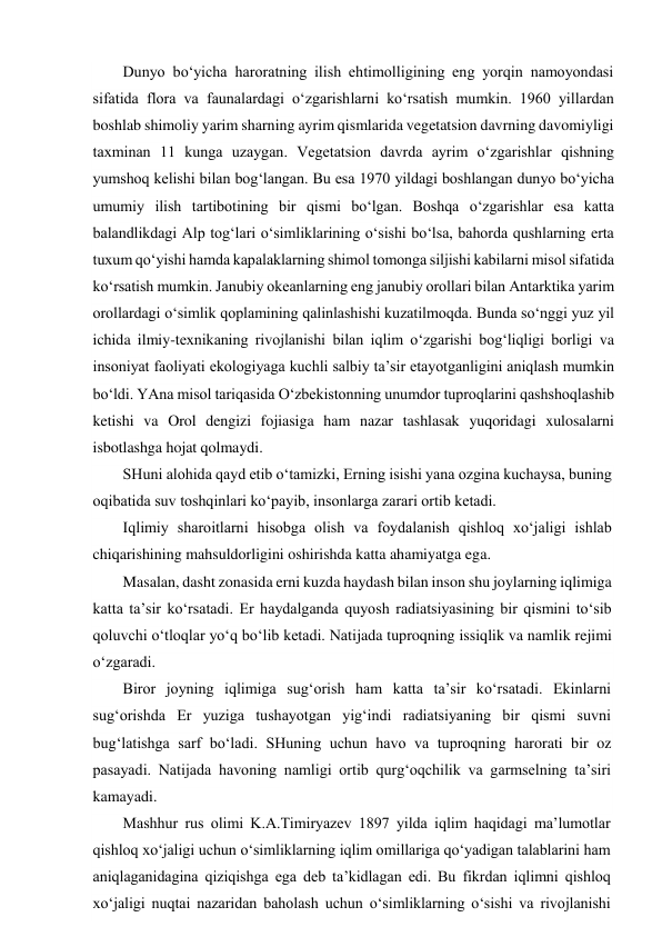 Dunyo bo‘yicha haroratning ilish ehtimolligining eng yorqin namoyondasi 
sifatida flora va faunalardagi o‘zgarishlarni ko‘rsatish mumkin. 1960 yillardan 
boshlab shimoliy yarim sharning ayrim qismlarida vegetatsion davrning davomiyligi 
taxminan 11 kunga uzaygan. Vegetatsion davrda ayrim o‘zgarishlar qishning 
yumshoq kelishi bilan bog‘langan. Bu esa 1970 yildagi boshlangan dunyo bo‘yicha 
umumiy ilish tartibotining bir qismi bo‘lgan. Boshqa o‘zgarishlar esa katta 
balandlikdagi Alp tog‘lari o‘simliklarining o‘sishi bo‘lsa, bahorda qushlarning erta 
tuxum qo‘yishi hamda kapalaklarning shimol tomonga siljishi kabilarni misol sifatida 
ko‘rsatish mumkin. Janubiy okeanlarning eng janubiy orollari bilan Antarktika yarim 
orollardagi o‘simlik qoplamining qalinlashishi kuzatilmoqda. Bunda so‘nggi yuz yil 
ichida ilmiy-texnikaning rivojlanishi bilan iqlim o‘zgarishi bog‘liqligi borligi va 
insoniyat faoliyati ekologiyaga kuchli salbiy ta’sir etayotganligini aniqlash mumkin 
bo‘ldi. YAna misol tariqasida O‘zbekistonning unumdor tuproqlarini qashshoqlashib 
ketishi va Orol dengizi fojiasiga ham nazar tashlasak yuqoridagi xulosalarni 
isbotlashga hojat qolmaydi. 
SHuni alohida qayd etib o‘tamizki, Erning isishi yana ozgina kuchaysa, buning 
oqibatida suv toshqinlari ko‘payib, insonlarga zarari ortib ketadi.  
Iqlimiy sharoitlarni hisobga olish va foydalanish qishloq xo‘jaligi ishlab 
chiqarishining mahsuldorligini oshirishda katta ahamiyatga ega. 
Masalan, dasht zonasida erni kuzda haydash bilan inson shu joylarning iqlimiga 
katta ta’sir ko‘rsatadi. Er haydalganda quyosh radiatsiyasining bir qismini to‘sib 
qoluvchi o‘tloqlar yo‘q bo‘lib ketadi. Natijada tuproqning issiqlik va namlik rejimi 
o‘zgaradi. 
Biror joyning iqlimiga sug‘orish ham katta ta’sir ko‘rsatadi. Ekinlarni 
sug‘orishda Er yuziga tushayotgan yig‘indi radiatsiyaning bir qismi suvni 
bug‘latishga sarf bo‘ladi. SHuning uchun havo va tuproqning harorati bir oz 
pasayadi. Natijada havoning namligi ortib qurg‘oqchilik va garmselning ta’siri 
kamayadi. 
Mashhur rus olimi K.A.Timiryazev 1897 yilda iqlim haqidagi ma’lumotlar 
qishloq xo‘jaligi uchun o‘simliklarning iqlim omillariga qo‘yadigan talablarini ham 
aniqlaganidagina qiziqishga ega deb ta’kidlagan edi. Bu fikrdan iqlimni qishloq 
xo‘jaligi nuqtai nazaridan baholash uchun o‘simliklarning o‘sishi va rivojlanishi 
