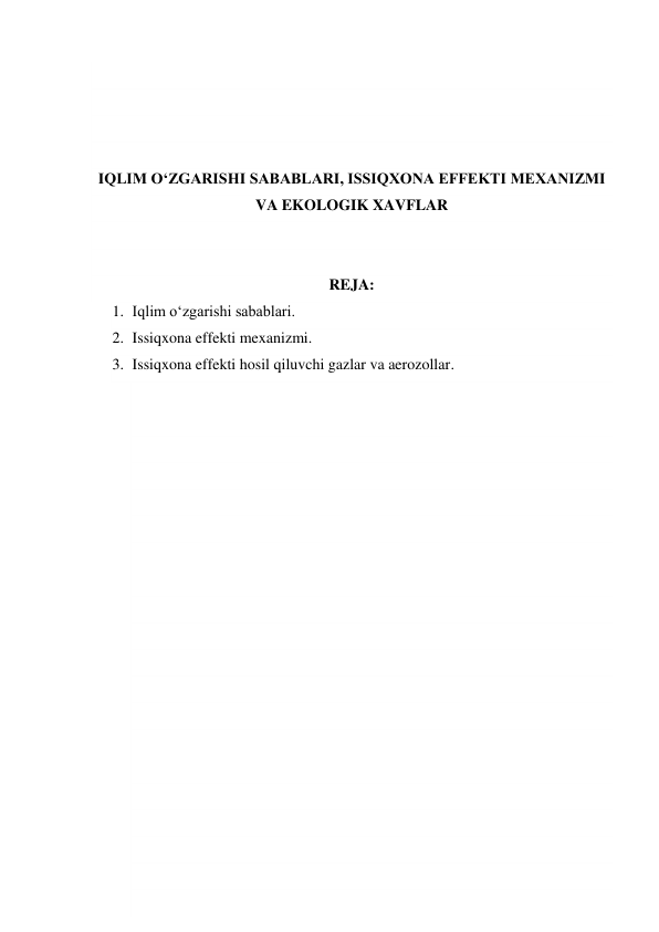  
 
 
 
IQLIM O‘ZGARISHI SABABLARI, ISSIQXONA EFFEKTI MEXANIZMI 
VA EKOLOGIK XAVFLAR 
 
 
REJA: 
1. Iqlim o‘zgarishi sabablari. 
2. Issiqxona effekti mexanizmi. 
3. Issiqxona effekti hosil qiluvchi gazlar va aerozollar. 
 
 
 
 
 
 
 
 
 
 
 
 
 
 
 
 
 
 
 
 
