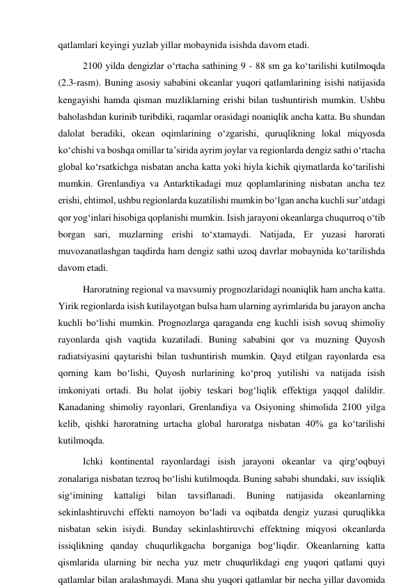 qatlamlari keyingi yuzlab yillar mobaynida isishda davom etadi.  
2100 yilda dengizlar o‘rtacha sathining 9 - 88 sm ga ko‘tarilishi kutilmoqda 
(2.3-rasm). Buning asosiy sababini okeanlar yuqori qatlamlarining isishi natijasida 
kengayishi hamda qisman muzliklarning erishi bilan tushuntirish mumkin. Ushbu 
baholashdan kurinib turibdiki, raqamlar orasidagi noaniqlik ancha katta. Bu shundan 
dalolat beradiki, okean oqimlarining o‘zgarishi, quruqlikning lokal miqyosda 
ko‘chishi va boshqa omillar ta’sirida ayrim joylar va regionlarda dengiz sathi o‘rtacha 
global ko‘rsatkichga nisbatan ancha katta yoki hiyla kichik qiymatlarda ko‘tarilishi 
mumkin. Grenlandiya va Antarktikadagi muz qoplamlarining nisbatan ancha tez 
erishi, ehtimol, ushbu regionlarda kuzatilishi mumkin bo‘lgan ancha kuchli sur’atdagi 
qor yog‘inlari hisobiga qoplanishi mumkin. Isish jarayoni okeanlarga chuqurroq o‘tib 
borgan sari, muzlarning erishi to‘xtamaydi. Natijada, Er yuzasi harorati 
muvozanatlashgan taqdirda ham dengiz sathi uzoq davrlar mobaynida ko‘tarilishda 
davom etadi. 
Haroratning regional va mavsumiy prognozlaridagi noaniqlik ham ancha katta. 
Yirik regionlarda isish kutilayotgan bulsa ham ularning ayrimlarida bu jarayon ancha 
kuchli bo‘lishi mumkin. Prognozlarga qaraganda eng kuchli isish sovuq shimoliy 
rayonlarda qish vaqtida kuzatiladi. Buning sababini qor va muzning Quyosh 
radiatsiyasini qaytarishi bilan tushuntirish mumkin. Qayd etilgan rayonlarda esa 
qorning kam bo‘lishi, Quyosh nurlarining ko‘proq yutilishi va natijada isish 
imkoniyati ortadi. Bu holat ijobiy teskari bog‘liqlik effektiga yaqqol dalildir. 
Kanadaning shimoliy rayonlari, Grenlandiya va Osiyoning shimolida 2100 yilga 
kelib, qishki haroratning urtacha global haroratga nisbatan 40% ga ko‘tarilishi 
kutilmoqda. 
Ichki kontinental rayonlardagi isish jarayoni okeanlar va qirg‘oqbuyi 
zonalariga nisbatan tezroq bo‘lishi kutilmoqda. Buning sababi shundaki, suv issiqlik 
sig‘imining 
kattaligi 
bilan 
tavsiflanadi. 
Buning 
natijasida 
okeanlarning 
sekinlashtiruvchi effekti namoyon bo‘ladi va oqibatda dengiz yuzasi quruqlikka 
nisbatan sekin isiydi. Bunday sekinlashtiruvchi effektning miqyosi okeanlarda 
issiqlikning qanday chuqurlikgacha borganiga bog‘liqdir. Okeanlarning katta 
qismlarida ularning bir necha yuz metr chuqurlikdagi eng yuqori qatlami quyi 
qatlamlar bilan aralashmaydi. Mana shu yuqori qatlamlar bir necha yillar davomida 
