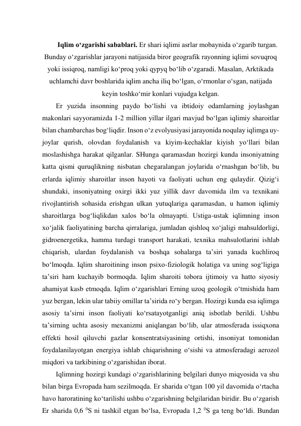  
Iqlim o‘zgarishi sabablari. Er shari iqlimi asrlar mobaynida o‘zgarib turgan. 
Bunday o‘zgarishlar jarayoni natijasida biror geografik rayonning iqlimi sovuqroq 
yoki issiqroq, namligi ko‘proq yoki qypyq bo‘lib o‘zgaradi. Masalan, Arktikada 
uchlamchi davr boshlarida iqlim ancha iliq bo‘lgan, o‘rmonlar o‘sgan, natijada 
keyin toshko‘mir konlari vujudga kelgan.  
Er yuzida insonning paydo bo‘lishi va ibtidoiy odamlarning joylashgan 
makonlari sayyoramizda 1-2 million yillar ilgari mavjud bo‘lgan iqlimiy sharoitlar 
bilan chambarchas bog‘liqdir. Inson o‘z evolyusiyasi jarayonida noqulay iqlimga uy-
joylar qurish, olovdan foydalanish va kiyim-kechaklar kiyish yo‘llari bilan 
moslashishga harakat qilganlar. SHunga qaramasdan hozirgi kunda insoniyatning 
katta qismi quruqlikning nisbatan chegaralangan joylarida o‘rnashgan bo‘lib, bu 
erlarda iqlimiy sharoitlar inson hayoti va faoliyati uchun eng qulaydir. Qizig‘i 
shundaki, insoniyatning oxirgi ikki yuz yillik davr davomida ilm va texnikani 
rivojlantirish sohasida erishgan ulkan yutuqlariga qaramasdan, u hamon iqlimiy 
sharoitlarga bog‘liqlikdan xalos bo‘la olmayapti. Ustiga-ustak iqlimning inson 
xo‘jalik faoliyatining barcha qirralariga, jumladan qishloq xo‘jaligi mahsuldorligi, 
gidroenergetika, hamma turdagi transport harakati, texnika mahsulotlarini ishlab 
chiqarish, ulardan foydalanish va boshqa sohalarga ta’siri yanada kuchliroq 
bo‘lmoqda. Iqlim sharoitining inson psixo-fiziologik holatiga va uning sog‘ligiga 
ta’siri ham kuchayib bormoqda. Iqlim sharoiti tobora ijtimoiy va hatto siyosiy 
ahamiyat kasb etmoqda. Iqlim o‘zgarishlari Erning uzoq geologik o‘tmishida ham 
yuz bergan, lekin ular tabiiy omillar ta’sirida ro‘y bergan. Hozirgi kunda esa iqlimga 
asosiy ta’sirni inson faoliyati ko‘rsatayotganligi aniq isbotlab berildi. Ushbu 
ta’sirning uchta asosiy mexanizmi aniqlangan bo‘lib, ular atmosferada issiqxona 
effekti hosil qiluvchi gazlar konsentratsiyasining ortishi, insoniyat tomonidan 
foydalanilayotgan energiya ishlab chiqarishning o‘sishi va atmosferadagi aerozol 
miqdori va tarkibining o‘zgarishidan iborat. 
Iqlimning hozirgi kundagi o‘zgarishlarining belgilari dunyo miqyosida va shu 
bilan birga Evropada ham sezilmoqda. Er sharida o‘tgan 100 yil davomida o‘rtacha 
havo haroratining ko‘tarilishi ushbu o‘zgarishning belgilaridan biridir. Bu o‘zgarish 
Er sharida 0,6 0S ni tashkil etgan bo‘lsa, Evropada 1,2 0S ga teng bo‘ldi. Bundan 
