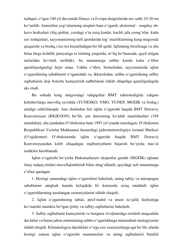 tashqari, o‘tgan 100 yil davomida Dunyo va Evropa dengizlarida suv sathi 10-20 sm 
ko‘tarildi. Atmosfera yog‘inlarining miqdori ham o‘zgardi, ekstremal – noqulay ob-
havo hodisalari (iliq qishlar, yozdagi o‘ta issiq kunlar, kuchli jala yomg‘irlar, katta 
suv toshqinlari, sayyoramizning turli qismlarida tog‘ muzliklarining keng miqyosda 
qisqarishi va boshq.) tez-tez kuzatiladigan bo‘lib qoldi. Iqlimning biosferaga va shu 
bilan birga kishilik jamiyatiga ta’sirining yuqorida, to‘liq bo‘lmasada, qayd etilgan 
turlaridan ko‘rinib turibdiki, bu muammoga ushbu kunda katta e’tibor 
qaratilayotganligi bejiz emas. Ushbu e’tibor, birinchidan, sayyoramizda iqlim 
o‘zgarishining sabablarini o‘rganishda va, ikkinchidan, ushbu o‘zgarishning salbiy 
oqibatlarini iloji boricha kamaytirish tadbirlarini ishlab chiqishga qaratilganligida 
aks etadi. 
Bu sohada keng miqyosdagi tadqiqotlar BMT rahnomaligida xalqaro 
kelishuvlarga muvofiq ravishda (YUNESKO, VMO, YUNEP, MGEIK va boshq.) 
amalga oshirilmoqda. Ana shulardan biri iqlim o‘zgarishi haqida BMT Doiraviy 
Konvensiyasi (RKIKOON) bo‘lib, uni dunyoning ko‘plab mamlakatlari (189 
mamlakat), shu jumladan O‘zbekiston ham 1993 yil iyunda imzolagan. O‘zbekiston 
Respublikasi Vazirlar Mahkamasi huzuridagi gidrometeorologiya xizmati Markazi 
(O‘zgidromet) 
O‘zbekistonda 
iqlim 
o‘zgarishi 
haqida 
BMT 
Doiraviy 
Konvensiyasidan kelib chiqadigan majburiyatlarni bajarish bo‘yicha mas’ul 
tashkilot hisoblanadi. 
Iqlim o‘zgarishi bo‘yicha Hukumatlararo ekspertlar guruhi (MGEIK) iqlimni 
ilmiy tadqiq etishni muvofiqlashtirish bilan shug‘ullanib, quyidagi uch muammoga 
e’tibor qaratgan:  
1. Hozirgi zamondagi iqlim o‘zgarishini baholash, uning tabiiy va antropogen 
sabablarini aniqlash hamda kelajakda Er kurrasida uzoq muddatli iqlim 
o‘zgarishlarining asoslangan ssenariyalarini ishlab chiqish; 
2. Iqlim o‘zgarishining tabiat, atrof-muhit va inson xo‘jalik faoliyatiga 
ko‘rsatishi mumkin bo‘lgan ijobiy va salbiy oqibatlarini baholash; 
3. Salbiy oqibatlarni kamaytirish va barqaror rivojlanishga erishish maqsadida 
davlatlar va butun jahon ommasining ushbu o‘zgarishlarga munosabati strategiyasini 
ishlab chiqish. Klimatologiya darsliklari o‘ziga xos xususiyatlarga ega bo‘lib, ularda 
hozirgi zamon iqlim o‘zgarishi muammolari va uning oqibatlarini batafsil 
