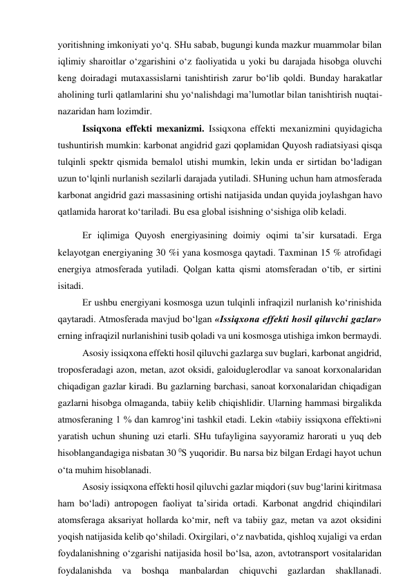 yoritishning imkoniyati yo‘q. SHu sabab, bugungi kunda mazkur muammolar bilan 
iqlimiy sharoitlar o‘zgarishini o‘z faoliyatida u yoki bu darajada hisobga oluvchi 
keng doiradagi mutaxassislarni tanishtirish zarur bo‘lib qoldi. Bunday harakatlar 
aholining turli qatlamlarini shu yo‘nalishdagi ma’lumotlar bilan tanishtirish nuqtai-
nazaridan ham lozimdir.  
 
Issiqxona effekti mexanizmi. Issiqxona effekti mexanizmini quyidagicha 
tushuntirish mumkin: karbonat angidrid gazi qoplamidan Quyosh radiatsiyasi qisqa 
tulqinli spektr qismida bemalol utishi mumkin, lekin unda er sirtidan bo‘ladigan 
uzun to‘lqinli nurlanish sezilarli darajada yutiladi. SHuning uchun ham atmosferada 
karbonat angidrid gazi massasining ortishi natijasida undan quyida joylashgan havo 
qatlamida harorat ko‘tariladi. Bu esa global isishning o‘sishiga olib keladi. 
Er iqlimiga Quyosh energiyasining doimiy oqimi ta’sir kursatadi. Erga 
kelayotgan energiyaning 30 %i yana kosmosga qaytadi. Taxminan 15 % atrofidagi 
energiya atmosferada yutiladi. Qolgan katta qismi atomsferadan o‘tib, er sirtini 
isitadi. 
Er ushbu energiyani kosmosga uzun tulqinli infraqizil nurlanish ko‘rinishida 
qaytaradi. Atmosferada mavjud bo‘lgan «Issiqxona effekti hosil qiluvchi gazlar» 
erning infraqizil nurlanishini tusib qoladi va uni kosmosga utishiga imkon bermaydi. 
Asosiy issiqxona effekti hosil qiluvchi gazlarga suv buglari, karbonat angidrid, 
troposferadagi azon, metan, azot oksidi, galoiduglerodlar va sanoat korxonalaridan 
chiqadigan gazlar kiradi. Bu gazlarning barchasi, sanoat korxonalaridan chiqadigan 
gazlarni hisobga olmaganda, tabiiy kelib chiqishlidir. Ularning hammasi birgalikda 
atmosferaning 1 % dan kamrog‘ini tashkil etadi. Lekin «tabiiy issiqxona effekti»ni 
yaratish uchun shuning uzi etarli. SHu tufayligina sayyoramiz harorati u yuq deb 
hisoblangandagiga nisbatan 30 0S yuqoridir. Bu narsa biz bilgan Erdagi hayot uchun 
o‘ta muhim hisoblanadi. 
Asosiy issiqxona effekti hosil qiluvchi gazlar miqdori (suv bug‘larini kiritmasa 
ham bo‘ladi) antropogen faoliyat ta’sirida ortadi. Karbonat angdrid chiqindilari 
atomsferaga aksariyat hollarda ko‘mir, neft va tabiiy gaz, metan va azot oksidini 
yoqish natijasida kelib qo‘shiladi. Oxirgilari, o‘z navbatida, qishloq xujaligi va erdan 
foydalanishning o‘zgarishi natijasida hosil bo‘lsa, azon, avtotransport vositalaridan 
foydalanishda 
va 
boshqa 
manbalardan 
chiquvchi 
gazlardan 
shakllanadi. 
