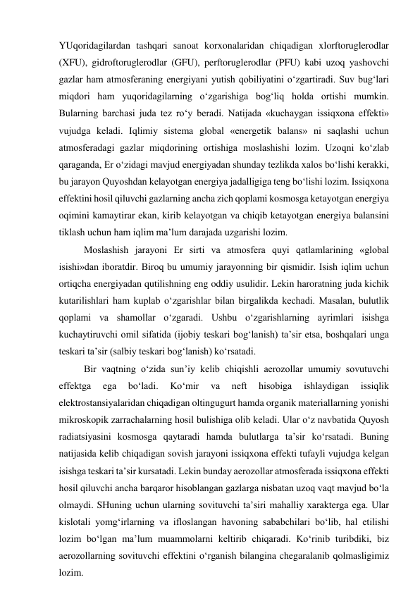 YUqoridagilardan tashqari sanoat korxonalaridan chiqadigan xlorftoruglerodlar 
(XFU), gidroftoruglerodlar (GFU), perftoruglerodlar (PFU) kabi uzoq yashovchi 
gazlar ham atmosferaning energiyani yutish qobiliyatini o‘zgartiradi. Suv bug‘lari 
miqdori ham yuqoridagilarning o‘zgarishiga bog‘liq holda ortishi mumkin. 
Bularning barchasi juda tez ro‘y beradi. Natijada «kuchaygan issiqxona effekti» 
vujudga keladi. Iqlimiy sistema global «energetik balans» ni saqlashi uchun 
atmosferadagi gazlar miqdorining ortishiga moslashishi lozim. Uzoqni ko‘zlab 
qaraganda, Er o‘zidagi mavjud energiyadan shunday tezlikda xalos bo‘lishi kerakki, 
bu jarayon Quyoshdan kelayotgan energiya jadalligiga teng bo‘lishi lozim. Issiqxona 
effektini hosil qiluvchi gazlarning ancha zich qoplami kosmosga ketayotgan energiya 
oqimini kamaytirar ekan, kirib kelayotgan va chiqib ketayotgan energiya balansini 
tiklash uchun ham iqlim ma’lum darajada uzgarishi lozim. 
Moslashish jarayoni Er sirti va atmosfera quyi qatlamlarining «global 
isishi»dan iboratdir. Biroq bu umumiy jarayonning bir qismidir. Isish iqlim uchun 
ortiqcha energiyadan qutilishning eng oddiy usulidir. Lekin haroratning juda kichik 
kutarilishlari ham kuplab o‘zgarishlar bilan birgalikda kechadi. Masalan, bulutlik 
qoplami va shamollar o‘zgaradi. Ushbu o‘zgarishlarning ayrimlari isishga 
kuchaytiruvchi omil sifatida (ijobiy teskari bog‘lanish) ta’sir etsa, boshqalari unga 
teskari ta’sir (salbiy teskari bog‘lanish) ko‘rsatadi. 
Bir vaqtning o‘zida sun’iy kelib chiqishli aerozollar umumiy sovutuvchi 
effektga 
ega 
bo‘ladi. 
Ko‘mir 
va 
neft 
hisobiga 
ishlaydigan 
issiqlik 
elektrostansiyalaridan chiqadigan oltingugurt hamda organik materiallarning yonishi 
mikroskopik zarrachalarning hosil bulishiga olib keladi. Ular o‘z navbatida Quyosh 
radiatsiyasini kosmosga qaytaradi hamda bulutlarga ta’sir ko‘rsatadi. Buning 
natijasida kelib chiqadigan sovish jarayoni issiqxona effekti tufayli vujudga kelgan 
isishga teskari ta’sir kursatadi. Lekin bunday aerozollar atmosferada issiqxona effekti 
hosil qiluvchi ancha barqaror hisoblangan gazlarga nisbatan uzoq vaqt mavjud bo‘la 
olmaydi. SHuning uchun ularning sovituvchi ta’siri mahalliy xarakterga ega. Ular 
kislotali yomg‘irlarning va ifloslangan havoning sababchilari bo‘lib, hal etilishi 
lozim bo‘lgan ma’lum muammolarni keltirib chiqaradi. Ko‘rinib turibdiki, biz 
aerozollarning sovituvchi effektini o‘rganish bilangina chegaralanib qolmasligimiz 
lozim. 
