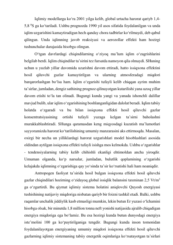 Iqlimiy modellarga ko‘ra 2001 yilga kelib, global urtacha harorat qariyb 1,4-
5,8 0S ga ko‘tariladi. Ushbu prognozda 1990 yil asos sifatida foydalanilgan va unda 
iqlim uzgarishini kamaytiradigan hech qanday chora tadbirlar ko‘rilmaydi, deb qabul 
qilingan. Unda iqlimning javob reaksiyasi va aerozollar effekti ham hozirgi 
tushunchalar darajasida hisobga olingan. 
O‘tgan davrlardagi chiqindilarning o‘ziyoq ma’lum iqlim o‘zagrishlarini 
belgilab berdi. Iqlim chiqindilar ta’sirini tez fursatda namoyon qila olmaydi. SHuning 
uchun u yuzlab yillar davomida uzarishni davom ettiradi, hatto issiqxona effektini 
hosil qiluvchi gazlar kamaytirilgan va ularning atmosferadagi miqdori 
barqarorlashgan bo‘lsa ham. Iqlim o‘zgarishi tufayli kelib chiqqan ayrim muhim 
ta’sirlar, jumladan, dengiz sathining prognoz qilinayotgan kutarilishi yana uzoq yillar 
davom etishi to‘la tan olinadi. Bugungi kunda yangi va yanada ishonchli dalillar 
mavjud bulib, ular iqlim o‘zgarishining boshlanganligidan dalolat beradi. Iqlim tabiiy 
holatda o‘zgaradi va bu bilan issiqxona effekti hosil qiluvchi gazlar 
konsentratsiyasining 
ortishi 
tufayli 
yuzaga 
kelgan 
ta’sirni 
baholashni 
murakkablashtiradi. SHunga qaramasdan keng miqyosdagi kuzatish ma’lumotlari 
sayyoramizda harorat ko‘tarilishining umumiy manzarasini aks ettirmoqda. Masalan, 
oxirgi bir necha un yilliklardagi harorat uzgarishlari model hisoblashlari asosida 
oldindan aytilgan issiqxona effekti tufayli isishga mos kelmokda. Ushbu o‘zgarishlar 
- tendensiyalarning tabiiy kelib chihishli ekanligi ehtimoldan ancha yiroqdir. 
Umuman olganda, ko‘p narsalar, jumladan, bulutlik qoplamining o‘zgarishi 
kelajakda iqlimning o‘zgarishiga qay yo‘sinda ta’sir ko‘rsatishi hali ham noaniqdir. 
Antropogen faoliyat ta’sirida hosil bulgan issiqxona effekti hosil qiluvchi 
gazlar chiqindilari hozirning o‘zidayoq global issiqlik balansini taxminan 2,5 Vt/m2 
ga o‘zgartirdi. Bu qiymat iqlimiy sistema holatini aniqlovchi Quyosh energiyasi 
tushishining natijaviy miqdoriga nisbatan qariyb bir foizni tashkil etadi. Balki, ushbu 
raqamlar unchalik jiddiylik kasb etmasligi mumkin, lekin butun Er yuzasi o‘lchamini 
hisobga olsak, bir minutda 1,8 million tonna neft yonishi natijasida ajralib chiqadigan 
energiya miqdoriga ega bo‘lamiz. Bu esa hozirgi kunda butun dunyodagi energiya 
iste’molini 100 ga ko‘paytirilganiga tengdir. Bugungi kunda inson tomonidan 
foydalanilayotgan energiyaning umumiy miqdori issiqxona effekti hosil qiluvchi 
gazlarning iqlimiy sistemaning tabiiy energetik oqimlariga ko‘rsatayotgan ta’sirlari 
