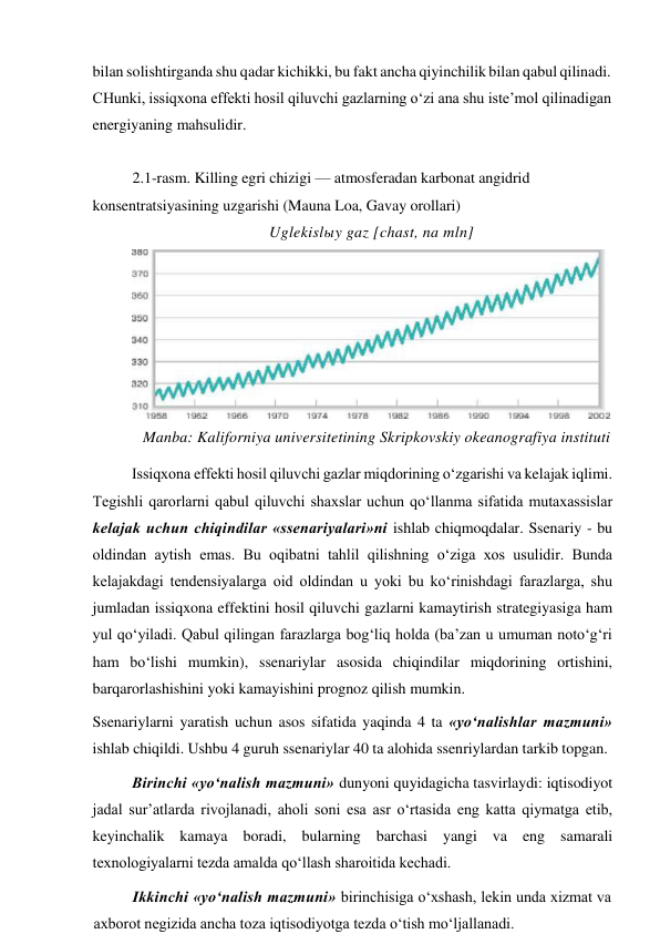 bilan solishtirganda shu qadar kichikki, bu fakt ancha qiyinchilik bilan qabul qilinadi. 
CHunki, issiqxona effekti hosil qiluvchi gazlarning o‘zi ana shu iste’mol qilinadigan 
energiyaning mahsulidir. 
 
2.1-rasm. Killing egri chizigi — atmosferadan karbonat angidrid 
konsentratsiyasining uzgarishi (Mauna Loa, Gavay orollari) 
Uglekislыy gaz [chast, na mln] 
 
Manba: Kaliforniya universitetining Skripkovskiy okeanografiya instituti 
 
Issiqxona effekti hosil qiluvchi gazlar miqdorining o‘zgarishi va kelajak iqlimi. 
Tegishli qarorlarni qabul qiluvchi shaxslar uchun qo‘llanma sifatida mutaxassislar 
kelajak uchun chiqindilar «ssenariyalari»ni ishlab chiqmoqdalar. Ssenariy - bu 
oldindan aytish emas. Bu oqibatni tahlil qilishning o‘ziga xos usulidir. Bunda 
kelajakdagi tendensiyalarga oid oldindan u yoki bu ko‘rinishdagi farazlarga, shu 
jumladan issiqxona effektini hosil qiluvchi gazlarni kamaytirish strategiyasiga ham 
yul qo‘yiladi. Qabul qilingan farazlarga bog‘liq holda (ba’zan u umuman noto‘g‘ri 
ham bo‘lishi mumkin), ssenariylar asosida chiqindilar miqdorining ortishini, 
barqarorlashishini yoki kamayishini prognoz qilish mumkin. 
Ssenariylarni yaratish uchun asos sifatida yaqinda 4 ta «yo‘nalishlar mazmuni» 
ishlab chiqildi. Ushbu 4 guruh ssenariylar 40 ta alohida ssenriylardan tarkib topgan. 
Birinchi «yo‘nalish mazmuni» dunyoni quyidagicha tasvirlaydi: iqtisodiyot 
jadal sur’atlarda rivojlanadi, aholi soni esa asr o‘rtasida eng katta qiymatga etib, 
keyinchalik kamaya boradi, bularning barchasi yangi va eng samarali 
texnologiyalarni tezda amalda qo‘llash sharoitida kechadi. 
Ikkinchi «yo‘nalish mazmuni» birinchisiga o‘xshash, lekin unda xizmat va 
axborot negizida ancha toza iqtisodiyotga tezda o‘tish mo‘ljallanadi. 
 
