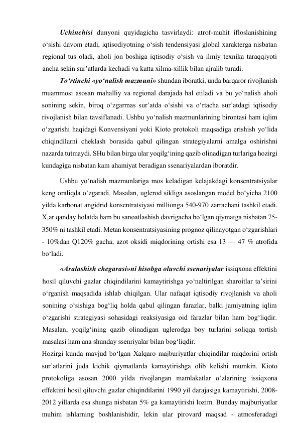 Uchinchisi dunyoni quyidagicha tasvirlaydi: atrof-muhit ifloslanishining 
o‘sishi davom etadi, iqtisodiyotning o‘sish tendensiyasi global xarakterga nisbatan 
regional tus oladi, aholi jon boshiga iqtisodiy o‘sish va ilmiy texnika taraqqiyoti 
ancha sekin sur’atlarda kechadi va katta xilma-xillik bilan ajralib turadi. 
To‘rtinchi «yo‘nalish mazmuni» shundan iboratki, unda barqaror rivojlanish 
muammosi asosan mahalliy va regional darajada hal etiladi va bu yo‘nalish aholi 
sonining sekin, biroq o‘zgarmas sur’atda o‘sishi va o‘rtacha sur’atdagi iqtisodiy 
rivojlanish bilan tavsiflanadi. Ushbu yo‘nalish mazmunlarining birontasi ham iqlim 
o‘zgarishi haqidagi Konvensiyani yoki Kioto protokoli maqsadiga erishish yo‘lida 
chiqindilarni cheklash borasida qabul qilingan strategiyalarni amalga oshirishni 
nazarda tutmaydi. SHu bilan birga ular yoqilg‘ining qazib olinadigan turlariga hozirgi 
kundagiga nisbatan kam ahamiyat beradigan ssenariyalardan iboratdir. 
Ushbu yo‘nalish mazmunlariga mos keladigan kelajakdagi konsentratsiyalar 
keng oraliqda o‘zgaradi. Masalan, uglerod sikliga asoslangan model bo‘yicha 2100 
yilda karbonat angidrid konsentratsiyasi millionga 540-970 zarrachani tashkil etadi. 
X,ar qanday holatda ham bu sanoatlashish davrigacha bo‘lgan qiymatga nisbatan 75-
350% ni tashkil etadi. Metan konsentratsiyasining prognoz qilinayotgan o‘zgarishlari 
- 10%dan Q120% gacha, azot oksidi miqdorining ortishi esa 13 — 47 % atrofida 
bo‘ladi. 
«Aralashish chegarasi»ni hisobga oluvchi ssenariyalar issiqxona effektini 
hosil qiluvchi gazlar chiqindilarini kamaytirishga yo‘naltirilgan sharoitlar ta’sirini 
o‘rganish maqsadida ishlab chiqilgan. Ular nafaqat iqtisodiy rivojlanish va aholi 
sonining o‘sishiga bog‘liq holda qabul qilingan farazlar, balki jamiyatning iqlim 
o‘zgarishi strategiyasi sohasidagi reaksiyasiga oid farazlar bilan ham bog‘liqdir. 
Masalan, yoqilg‘ining qazib olinadigan uglerodga boy turlarini soliqqa tortish 
masalasi ham ana shunday ssenriyalar bilan bog‘liqdir. 
Hozirgi kunda mavjud bo‘lgan Xalqaro majburiyatlar chiqindilar miqdorini ortish 
sur’atlarini juda kichik qiymatlarda kamaytirishga olib kelishi mumkin. Kioto 
protokoliga asosan 2000 yilda rivojlangan mamlakatlar o‘zlarining issiqxona 
effektini hosil qiluvchi gazlar chiqindilarini 1990 yil darajasiga kamaytirishi, 2008-
2012 yillarda esa shunga nisbatan 5% ga kamaytirishi lozim. Bunday majburiyatlar 
muhim ishlarning boshlanishidir, lekin ular pirovard maqsad - atmosferadagi 
