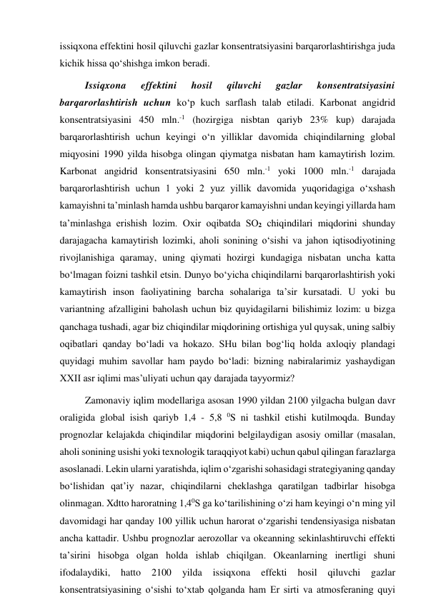 issiqxona effektini hosil qiluvchi gazlar konsentratsiyasini barqarorlashtirishga juda 
kichik hissa qo‘shishga imkon beradi. 
Issiqxona 
effektini 
hosil 
qiluvchi 
gazlar 
konsentratsiyasini 
barqarorlashtirish uchun ko‘p kuch sarflash talab etiladi. Karbonat angidrid 
konsentratsiyasini 450 mln.-1 (hozirgiga nisbtan qariyb 23% kup) darajada 
barqarorlashtirish uchun keyingi o‘n yilliklar davomida chiqindilarning global 
miqyosini 1990 yilda hisobga olingan qiymatga nisbatan ham kamaytirish lozim. 
Karbonat angidrid konsentratsiyasini 650 mln.-1 yoki 1000 mln.-1 darajada 
barqarorlashtirish uchun 1 yoki 2 yuz yillik davomida yuqoridagiga o‘xshash 
kamayishni ta’minlash hamda ushbu barqaror kamayishni undan keyingi yillarda ham 
ta’minlashga erishish lozim. Oxir oqibatda SO2 chiqindilari miqdorini shunday 
darajagacha kamaytirish lozimki, aholi sonining o‘sishi va jahon iqtisodiyotining 
rivojlanishiga qaramay, uning qiymati hozirgi kundagiga nisbatan uncha katta 
bo‘lmagan foizni tashkil etsin. Dunyo bo‘yicha chiqindilarni barqarorlashtirish yoki 
kamaytirish inson faoliyatining barcha sohalariga ta’sir kursatadi. U yoki bu 
variantning afzalligini baholash uchun biz quyidagilarni bilishimiz lozim: u bizga 
qanchaga tushadi, agar biz chiqindilar miqdorining ortishiga yul quysak, uning salbiy 
oqibatlari qanday bo‘ladi va hokazo. SHu bilan bog‘liq holda axloqiy plandagi 
quyidagi muhim savollar ham paydo bo‘ladi: bizning nabiralarimiz yashaydigan 
XXII asr iqlimi mas’uliyati uchun qay darajada tayyormiz? 
Zamonaviy iqlim modellariga asosan 1990 yildan 2100 yilgacha bulgan davr 
oraligida global isish qariyb 1,4 - 5,8 0S ni tashkil etishi kutilmoqda. Bunday 
prognozlar kelajakda chiqindilar miqdorini belgilaydigan asosiy omillar (masalan, 
aholi sonining usishi yoki texnologik taraqqiyot kabi) uchun qabul qilingan farazlarga 
asoslanadi. Lekin ularni yaratishda, iqlim o‘zgarishi sohasidagi strategiyaning qanday 
bo‘lishidan qat’iy nazar, chiqindilarni cheklashga qaratilgan tadbirlar hisobga 
olinmagan. Xdtto haroratning 1,40S ga ko‘tarilishining o‘zi ham keyingi o‘n ming yil 
davomidagi har qanday 100 yillik uchun harorat o‘zgarishi tendensiyasiga nisbatan 
ancha kattadir. Ushbu prognozlar aerozollar va okeanning sekinlashtiruvchi effekti 
ta’sirini hisobga olgan holda ishlab chiqilgan. Okeanlarning inertligi shuni 
ifodalaydiki, 
hatto 
2100 
yilda 
issiqxona 
effekti 
hosil 
qiluvchi 
gazlar 
konsentratsiyasining o‘sishi to‘xtab qolganda ham Er sirti va atmosferaning quyi 
