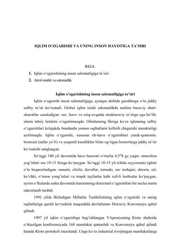  
 
 
 
IQLIM O‘ZGARISHI VA UNING INSON HAYOTIGA TA’SIRI 
 
 
REJA: 
1. Iqlim o‘zgarishining inson salomatligiga ta’siri. 
2. Atrof-muhit va salomatlik. 
 
Iqlim o‘zgarishining inson salomatligiga ta’siri 
Iqlim o‘zgarishi inson salomatligiga, ayniqsa alohida guruhlarga o‘ta jiddiy 
salbiy ta’sir ko‘rsatadi. Global iqlim isishi salomatlikda muhim bazaviy shart-
sharoitlar sanaladigan: suv, havo va oziq-ovqatda strukturaviy ta’sirga ega bo‘lib, 
ularni tabiiy holatini o‘zgartirmoqda. Olimlarning fikriga ko‘ra iqlimning salbiy 
o‘zgarishlari kelajakda bundanda yomon oqibatlarni keltirib chiqarishi mumkinligi 
aytilmoqda. Iqlim o‘zgarishi, xususan ob-havo o‘zgarishlari yurak-qontomir, 
bronxial (nafas yo‘li) va yuqumli kasalliklar bilan og‘rigan bemorlarga jiddiy ta’sir 
ko‘rsatishi aniqlangan. 
So‘nggi 100 yil davomida havo harorati o‘rtacha 0,50S ga yaqin, atmosfera 
yog‘inlari esa 10-15 foizga ko‘paygan. So‘nggi 10-15 yil ichida sayyoramiz iqlimi 
o‘ta beqarorlashgan: sunami, zilzila, dovullar, tornado, suv toshqini, shtorm, sel, 
ko‘chki, o‘rmon yong‘inlari va tropik tayfunlar kabi xafvli hodisalar ko‘paygan, 
ayrim o‘lkalarda sutka davomida haroratning ekstremal o‘zgarishlari bir necha marta 
takrorlanib turibdi. 
1992 yilda Birlashgan Millatlar Tashkilotining iqlim o‘zgarishi va uning 
oqibatlariga qarshi ko‘rashish maqsadida davlatlararo Doiraviy Konvensiya qabul 
qilindi. 
1997 yil iqlim o‘zgarishiga bag‘ishlangan YAponiyaning Kioto shahrida 
o‘tkazilgan konferensiyada 160 mamlakat qatnashdi va Konvensiya qabul qilindi 
hamda Kioto protokoli imzolandi. Unga ko‘ra industrial rivojlangan mamlakatlarga 
