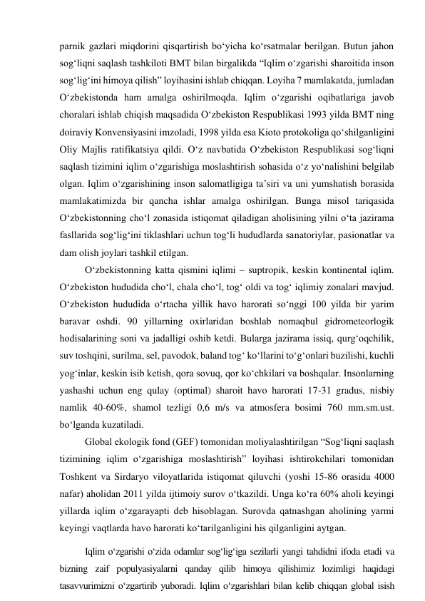 parnik gazlari miqdorini qisqartirish bo‘yicha ko‘rsatmalar berilgan. Butun jahon 
sog‘liqni saqlash tashkiloti BMT bilan birgalikda “Iqlim o‘zgarishi sharoitida inson 
sog‘lig‘ini himoya qilish” loyihasini ishlab chiqqan. Loyiha 7 mamlakatda, jumladan 
O‘zbekistonda ham amalga oshirilmoqda. Iqlim o‘zgarishi oqibatlariga javob 
choralari ishlab chiqish maqsadida O‘zbekiston Respublikasi 1993 yilda BMT ning 
doiraviy Konvensiyasini imzoladi, 1998 yilda esa Kioto protokoliga qo‘shilganligini 
Oliy Majlis ratifikatsiya qildi. O‘z navbatida O‘zbekiston Respublikasi sog‘liqni 
saqlash tizimini iqlim o‘zgarishiga moslashtirish sohasida o‘z yo‘nalishini belgilab 
olgan. Iqlim o‘zgarishining inson salomatligiga ta’siri va uni yumshatish borasida 
mamlakatimizda bir qancha ishlar amalga oshirilgan. Bunga misol tariqasida 
O‘zbekistonning cho‘l zonasida istiqomat qiladigan aholisining yilni o‘ta jazirama 
fasllarida sog‘lig‘ini tiklashlari uchun tog‘li hududlarda sanatoriylar, pasionatlar va 
dam olish joylari tashkil etilgan. 
O‘zbekistonning katta qismini iqlimi – suptropik, keskin kontinental iqlim. 
O‘zbekiston hududida cho‘l, chala cho‘l, tog‘ oldi va tog‘ iqlimiy zonalari mavjud. 
O‘zbekiston hududida o‘rtacha yillik havo harorati so‘nggi 100 yilda bir yarim 
baravar oshdi. 90 yillarning oxirlaridan boshlab nomaqbul gidrometeorlogik 
hodisalarining soni va jadalligi oshib ketdi. Bularga jazirama issiq, qurg‘oqchilik, 
suv toshqini, surilma, sel, pavodok, baland tog‘ ko‘llarini to‘g‘onlari buzilishi, kuchli 
yog‘inlar, keskin isib ketish, qora sovuq, qor ko‘chkilari va boshqalar. Insonlarning 
yashashi uchun eng qulay (optimal) sharoit havo harorati 17-31 gradus, nisbiy 
namlik 40-60%, shamol tezligi 0,6 m/s va atmosfera bosimi 760 mm.sm.ust. 
bo‘lganda kuzatiladi. 
Global ekologik fond (GEF) tomonidan moliyalashtirilgan “Sog‘liqni saqlash 
tizimining iqlim o‘zgarishiga moslashtirish” loyihasi ishtirokchilari tomonidan 
Toshkent va Sirdaryo viloyatlarida istiqomat qiluvchi (yoshi 15-86 orasida 4000 
nafar) aholidan 2011 yilda ijtimoiy surov o‘tkazildi. Unga ko‘ra 60% aholi keyingi 
yillarda iqlim o‘zgarayapti deb hisoblagan. Surovda qatnashgan aholining yarmi 
keyingi vaqtlarda havo harorati ko‘tarilganligini his qilganligini aytgan. 
Iqlim o‘zgarishi o‘zida odamlar sog‘lig‘iga sezilarli yangi tahdidni ifoda etadi va 
bizning zaif populyasiyalarni qanday qilib himoya qilishimiz lozimligi haqidagi 
tasavvurimizni o‘zgartirib yuboradi. Iqlim o‘zgarishlari bilan kelib chiqqan global isish 
