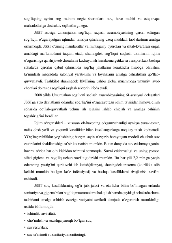sog‘liqning ayrim eng muhim negiz sharoitlari: suv, havo muhiti va oziq-ovqat 
mahsulotlariga destruktiv oqibatlarga ega. 
JSST asosiga Umumjahon sog‘liqni saqlash assambleyasining qarori solingan 
sog‘liqni o‘zgarayotgan iqlimdan himoya qilishning uzoq muddatli faol dasturni amalga 
oshirmoqda. JSST o‘zining mamlakatlar va mintaqaviy byurolari va shtab-kvartirasi orqali 
amaldagi ma’lumotlarni taqdim etadi, shuningdek sog‘liqni saqlash tizimlarini iqlim 
o‘zgarishiga qarshi javob choralarini kuchaytirish hamda energetika va transport kabi boshqa 
sohalarda qarorlar qabul qilinishida sog‘liq jihatlarini keraklicha hisobga olinishini 
ta’minlash maqsadida salohiyat yarati-lishi va loyihalarni amalga oshirilishini qo‘llab-
quvvatlaydi. Tashkilot shuningdek BMTning ushbu global muammoga umumiy javob 
choralari doirasida sog‘liqni saqlash sektorini ifoda etadi. 
2008 yilda Umumjahon sog‘liqni saqlash assambleyasining 61-sessiyasi delegatlari 
JSSTga a’zo davlatlarni odamlar sog‘lig‘ini o‘zgarayotgan iqlim ta’siridan himoya qilish 
sohasida qo‘llab-quvvatlash uchun ish rejasini ishlab chiqish va amalga oshirish 
topshirig‘ini berdilar. 
Iqlim o‘zgarishlari – xususan ob-havoning o‘zgaruvchanligi ayniqsa yurak-tomir, 
nafas olish yo‘li va yuqumli kasalliklar bilan kasallanganlarga noqulay ta’sir ko‘rsatadi. 
YOg‘ingarchiliklar yog‘ishining borgan sayin o‘zgarib borayotgan modeli chuchuk suv 
zaxiralarini shakllanishiga ta’sir ko‘rsatishi mumkin. Butun dunyoda suv etishmayotganini 
hozirni o‘zida har o‘n kishidan to‘rttasi sezmoqda. Suvni etishmasligi va uning yomon 
sifati gigiena va sog‘liq uchun xavf tug‘dirishi mumkin. Bu har yili 2,2 mln.ga yaqin 
odamning yostig‘ini qurituvchi ich ketish(diareya), shuningdek traxoma (ko‘rlikka olib 
kelishi mumkin bo‘lgan ko‘z infeksiyasi) va boshqa kasalliklarni rivojlanish xavfini 
oshiradi. 
JSST suv, kasalliklarning og‘ir jabr-jafosi va etarlicha bilim bo‘lmagan erdarda 
sanitariya va gigiena bilan bog‘liq muammolarni hal qilish hamda quyidagi sohalarda chora-
tadbirlarni amalga oshirish evaziga vaziyatni sezilarli darajada o‘zgartirish mumkinligi 
ustida ishlamoqda: 
• ichimlik suvi sifati; 
• cho‘milish va suzishga yaroqli bo‘lgan suv; 
• suv resurslari; 
• suv ta’minoti va sanitariya monitoringi; 
