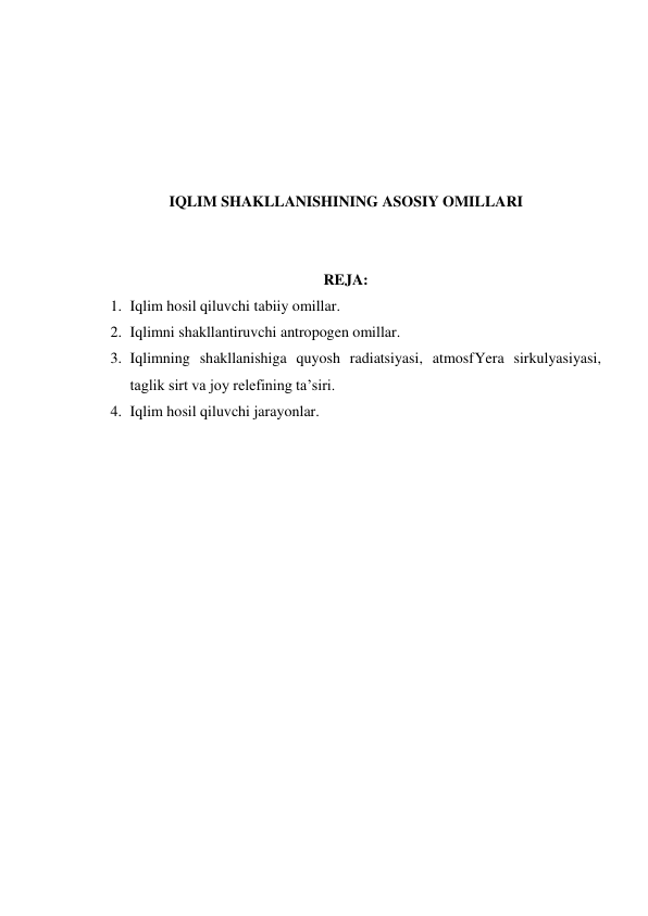  
 
 
 
 
IQLIM SHAKLLANISHINING ASOSIY OMILLARI 
 
 
REJA: 
1. Iqlim hosil qiluvchi tabiiy omillar. 
2. Iqlimni shakllantiruvchi antropogen omillar. 
3. Iqlimning shakllanishiga quyosh radiatsiyasi, atmosfYera sirkulyasiyasi, 
taglik sirt va joy relefining ta’siri. 
4. Iqlim hosil qiluvchi jarayonlar. 
 
 
 
 
 
 
 
 
 
 
 
 
 
 
 
 
 
 

