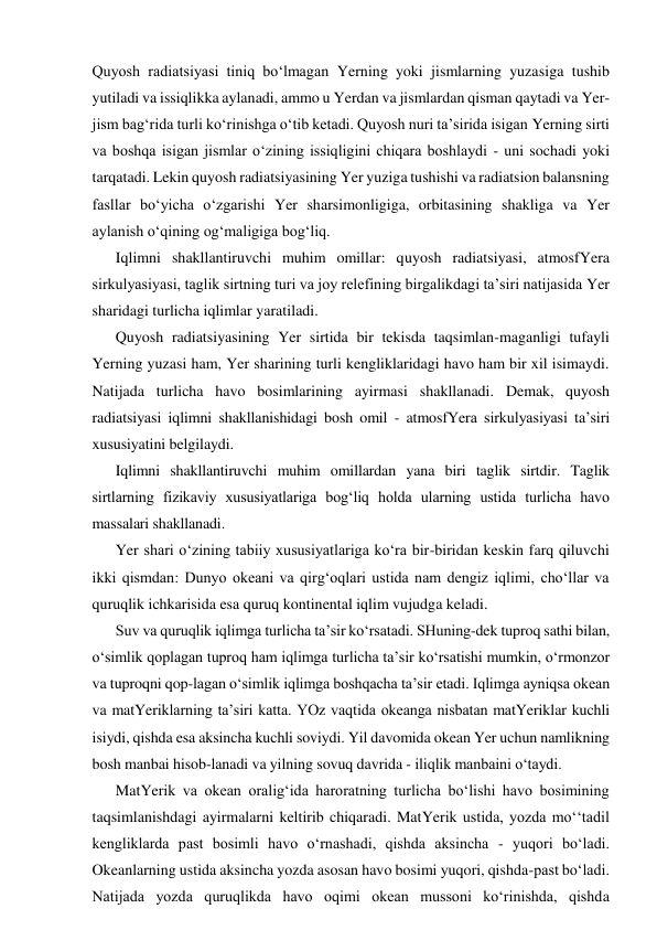 Quyosh radiatsiyasi tiniq bo‘lmagan Yerning yoki jismlarning yuzasiga tushib 
yutiladi va issiqlikka aylanadi, ammo u Yerdan va jismlardan qisman qaytadi va Yer-
jism bag‘rida turli ko‘rinishga o‘tib ketadi. Quyosh nuri ta’sirida isigan Yerning sirti 
va boshqa isigan jismlar o‘zining issiqligini chiqara boshlaydi - uni sochadi yoki 
tarqatadi. Lekin quyosh radiatsiyasining Yer yuziga tushishi va radiatsion balansning 
fasllar bo‘yicha o‘zgarishi Yer sharsimonligiga, orbitasining shakliga va Yer 
aylanish o‘qining og‘maligiga bog‘liq.  
Iqlimni shakllantiruvchi muhim omillar: quyosh radiatsiyasi, atmosfYera 
sirkulyasiyasi, taglik sirtning turi va joy relefining birgalikdagi ta’siri natijasida Yer 
sharidagi turlicha iqlimlar yaratiladi. 
Quyosh radiatsiyasining Yer sirtida bir tekisda taqsimlan-maganligi tufayli 
Yerning yuzasi ham, Yer sharining turli kengliklaridagi havo ham bir xil isimaydi. 
Natijada turlicha havo bosimlarining ayirmasi shakllanadi. Demak, quyosh 
radiatsiyasi iqlimni shakllanishidagi bosh omil - atmosfYera sirkulyasiyasi ta’siri 
xususiyatini belgilaydi. 
Iqlimni shakllantiruvchi muhim omillardan yana biri taglik sirtdir. Taglik 
sirtlarning fizikaviy xususiyatlariga bog‘liq holda ularning ustida turlicha havo 
massalari shakllanadi. 
Yer shari o‘zining tabiiy xususiyatlariga ko‘ra bir-biridan keskin farq qiluvchi 
ikki qismdan: Dunyo okeani va qirg‘oqlari ustida nam dengiz iqlimi, cho‘llar va 
quruqlik ichkarisida esa quruq kontinental iqlim vujudga keladi. 
Suv va quruqlik iqlimga turlicha ta’sir ko‘rsatadi. SHuning-dek tuproq sathi bilan, 
o‘simlik qoplagan tuproq ham iqlimga turlicha ta’sir ko‘rsatishi mumkin, o‘rmonzor 
va tuproqni qop-lagan o‘simlik iqlimga boshqacha ta’sir etadi. Iqlimga ayniqsa okean 
va matYeriklarning ta’siri katta. YOz vaqtida okeanga nisbatan matYeriklar kuchli 
isiydi, qishda esa aksincha kuchli soviydi. Yil davomida okean Yer uchun namlikning 
bosh manbai hisob-lanadi va yilning sovuq davrida - iliqlik manbaini o‘taydi. 
MatYerik va okean oralig‘ida haroratning turlicha bo‘lishi havo bosimining 
taqsimlanishdagi ayirmalarni keltirib chiqaradi. MatYerik ustida, yozda mo‘‘tadil 
kengliklarda past bosimli havo o‘rnashadi, qishda aksincha - yuqori bo‘ladi. 
Okeanlarning ustida aksincha yozda asosan havo bosimi yuqori, qishda-past bo‘ladi. 
Natijada yozda quruqlikda havo oqimi okean mussoni ko‘rinishda, qishda 
