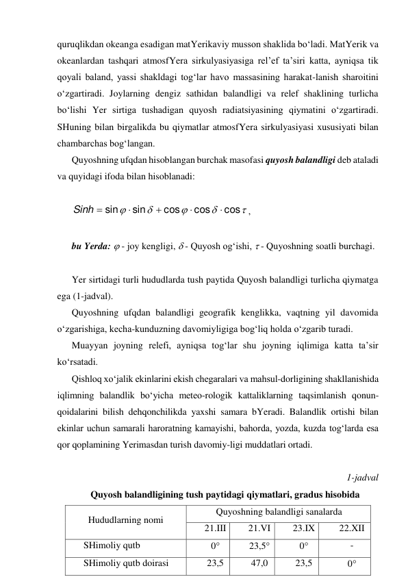 quruqlikdan okeanga esadigan matYerikaviy musson shaklida bo‘ladi. MatYerik va 
okeanlardan tashqari atmosfYera sirkulyasiyasiga rel’ef ta’siri katta, ayniqsa tik 
qoyali baland, yassi shakldagi tog‘lar havo massasining harakat-lanish sharoitini 
o‘zgartiradi. Joylarning dengiz sathidan balandligi va relef shaklining turlicha 
bo‘lishi Yer sirtiga tushadigan quyosh radiatsiyasining qiymatini o‘zgartiradi. 
SHuning bilan birgalikda bu qiymatlar atmosfYera sirkulyasiyasi xususiyati bilan 
chambarchas bog‘langan. 
Quyoshning ufqdan hisoblangan burchak masofasi quyosh balandligi deb ataladi 
va quyidagi ifoda bilan hisoblanadi: 
 





cos
cos
cos
sin
sin





Sinh
, 
 
 
bu Yerda:  - joy kengligi,  - Quyosh og‘ishi,  - Quyoshning soatli burchagi. 
 
Yer sirtidagi turli hududlarda tush paytida Quyosh balandligi turlicha qiymatga 
ega (1-jadval). 
Quyoshning ufqdan balandligi geografik kenglikka, vaqtning yil davomida 
o‘zgarishiga, kecha-kunduzning davomiyligiga bog‘liq holda o‘zgarib turadi. 
Muayyan joyning relefi, ayniqsa tog‘lar shu joyning iqlimiga katta ta’sir 
ko‘rsatadi. 
Qishloq xo‘jalik ekinlarini ekish chegaralari va mahsul-dorligining shakllanishida 
iqlimning balandlik bo‘yicha meteo-rologik kattaliklarning taqsimlanish qonun-
qoidalarini bilish dehqonchilikda yaxshi samara bYeradi. Balandlik ortishi bilan 
ekinlar uchun samarali haroratning kamayishi, bahorda, yozda, kuzda tog‘larda esa 
qor qoplamining Yerimasdan turish davomiy-ligi muddatlari ortadi. 
 
1-jadval 
Quyosh balandligining tush paytidagi qiymatlari, gradus hisobida 
Hududlarning nomi 
Quyoshning balandligi sanalarda 
21.III 
21.VI 
23.IX 
22.XII 
SHimoliy qutb 
0 
23,5 
0 
- 
SHimoliy qutb doirasi 
23,5 
47,0 
23,5 
0 
