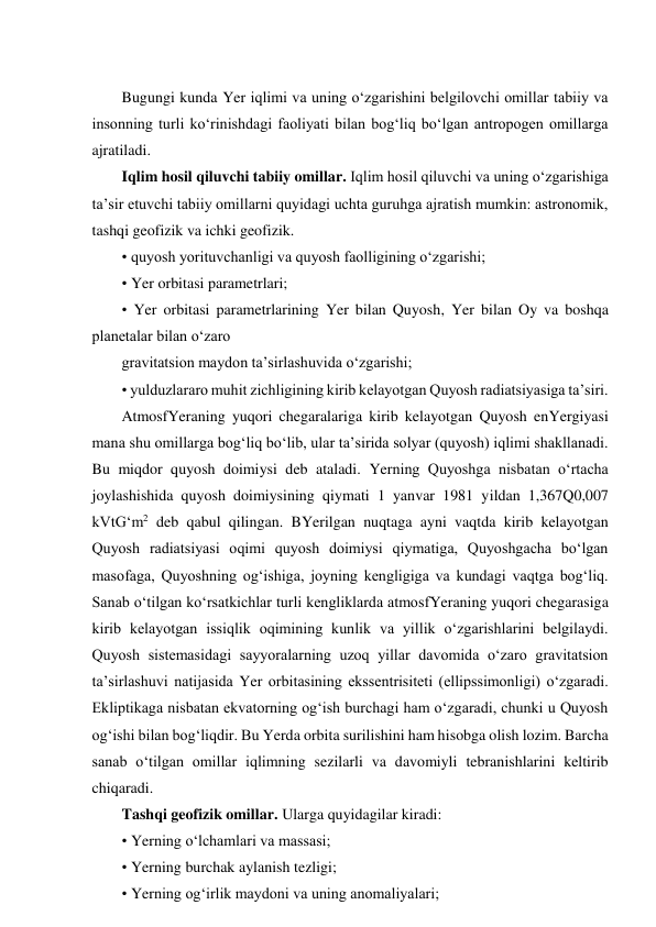  
Bugungi kunda Yer iqlimi va uning o‘zgarishini belgilovchi omillar tabiiy va 
insonning turli ko‘rinishdagi faoliyati bilan bog‘liq bo‘lgan antropogen omillarga 
ajratiladi. 
Iqlim hosil qiluvchi tabiiy omillar. Iqlim hosil qiluvchi va uning o‘zgarishiga 
ta’sir etuvchi tabiiy omillarni quyidagi uchta guruhga ajratish mumkin: astronomik, 
tashqi geofizik va ichki geofizik.  
• quyosh yorituvchanligi va quyosh faolligining o‘zgarishi; 
• Yer orbitasi parametrlari; 
• Yer orbitasi parametrlarining Yer bilan Quyosh, Yer bilan Oy va boshqa 
planetalar bilan o‘zaro 
gravitatsion maydon ta’sirlashuvida o‘zgarishi; 
• yulduzlararo muhit zichligining kirib kelayotgan Quyosh radiatsiyasiga ta’siri. 
AtmosfYeraning yuqori chegaralariga kirib kelayotgan Quyosh enYergiyasi 
mana shu omillarga bog‘liq bo‘lib, ular ta’sirida solyar (quyosh) iqlimi shakllanadi. 
Bu miqdor quyosh doimiysi deb ataladi. Yerning Quyoshga nisbatan o‘rtacha 
joylashishida quyosh doimiysining qiymati 1 yanvar 1981 yildan 1,367Q0,007 
kVtG‘m2 deb qabul qilingan. BYerilgan nuqtaga ayni vaqtda kirib kelayotgan 
Quyosh radiatsiyasi oqimi quyosh doimiysi qiymatiga, Quyoshgacha bo‘lgan 
masofaga, Quyoshning og‘ishiga, joyning kengligiga va kundagi vaqtga bog‘liq. 
Sanab o‘tilgan ko‘rsatkichlar turli kengliklarda atmosfYeraning yuqori chegarasiga 
kirib kelayotgan issiqlik oqimining kunlik va yillik o‘zgarishlarini belgilaydi. 
Quyosh sistemasidagi sayyoralarning uzoq yillar davomida o‘zaro gravitatsion 
ta’sirlashuvi natijasida Yer orbitasining ekssentrisiteti (ellipssimonligi) o‘zgaradi. 
Ekliptikaga nisbatan ekvatorning og‘ish burchagi ham o‘zgaradi, chunki u Quyosh 
og‘ishi bilan bog‘liqdir. Bu Yerda orbita surilishini ham hisobga olish lozim. Barcha 
sanab o‘tilgan omillar iqlimning sezilarli va davomiyli tebranishlarini keltirib 
chiqaradi. 
Tashqi geofizik omillar. Ularga quyidagilar kiradi: 
• Yerning o‘lchamlari va massasi; 
• Yerning burchak aylanish tezligi; 
• Yerning og‘irlik maydoni va uning anomaliyalari; 
