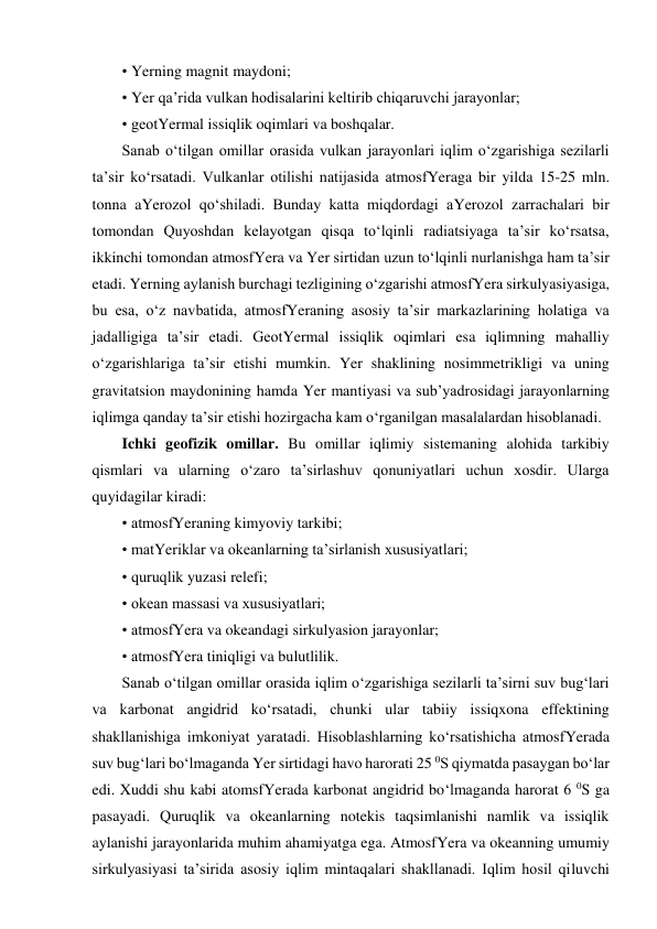 • Yerning magnit maydoni; 
• Yer qa’rida vulkan hodisalarini keltirib chiqaruvchi jarayonlar; 
• geotYermal issiqlik oqimlari va boshqalar. 
Sanab o‘tilgan omillar orasida vulkan jarayonlari iqlim o‘zgarishiga sezilarli 
ta’sir ko‘rsatadi. Vulkanlar otilishi natijasida atmosfYeraga bir yilda 15-25 mln. 
tonna aYerozol qo‘shiladi. Bunday katta miqdordagi aYerozol zarrachalari bir 
tomondan Quyoshdan kelayotgan qisqa to‘lqinli radiatsiyaga ta’sir ko‘rsatsa, 
ikkinchi tomondan atmosfYera va Yer sirtidan uzun to‘lqinli nurlanishga ham ta’sir 
etadi. Yerning aylanish burchagi tezligining o‘zgarishi atmosfYera sirkulyasiyasiga, 
bu esa, o‘z navbatida, atmosfYeraning asosiy ta’sir markazlarining holatiga va 
jadalligiga ta’sir etadi. GeotYermal issiqlik oqimlari esa iqlimning mahalliy 
o‘zgarishlariga ta’sir etishi mumkin. Yer shaklining nosimmetrikligi va uning 
gravitatsion maydonining hamda Yer mantiyasi va sub’yadrosidagi jarayonlarning 
iqlimga qanday ta’sir etishi hozirgacha kam o‘rganilgan masalalardan hisoblanadi.  
Ichki geofizik omillar. Bu omillar iqlimiy sistemaning alohida tarkibiy 
qismlari va ularning o‘zaro ta’sirlashuv qonuniyatlari uchun xosdir. Ularga 
quyidagilar kiradi: 
• atmosfYeraning kimyoviy tarkibi; 
• matYeriklar va okeanlarning ta’sirlanish xususiyatlari; 
• quruqlik yuzasi relefi; 
• okean massasi va xususiyatlari; 
• atmosfYera va okeandagi sirkulyasion jarayonlar; 
• atmosfYera tiniqligi va bulutlilik. 
Sanab o‘tilgan omillar orasida iqlim o‘zgarishiga sezilarli ta’sirni suv bug‘lari 
va karbonat angidrid ko‘rsatadi, chunki ular tabiiy issiqxona effektining 
shakllanishiga imkoniyat yaratadi. Hisoblashlarning ko‘rsatishicha atmosfYerada 
suv bug‘lari bo‘lmaganda Yer sirtidagi havo harorati 25 0S qiymatda pasaygan bo‘lar 
edi. Xuddi shu kabi atomsfYerada karbonat angidrid bo‘lmaganda harorat 6 0S ga 
pasayadi. Quruqlik va okeanlarning notekis taqsimlanishi namlik va issiqlik 
aylanishi jarayonlarida muhim ahamiyatga ega. AtmosfYera va okeanning umumiy 
sirkulyasiyasi ta’sirida asosiy iqlim mintaqalari shakllanadi. Iqlim hosil qiluvchi 

