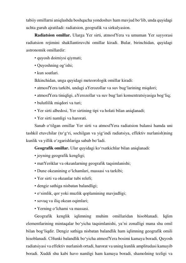 tabiiy omillarni aniqlashda boshqacha yondoshuv ham mavjud bo‘lib, unda quyidagi 
uchta guruh ajratiladi: radiatsion, geografik va sirkulyasion. 
Radiatsion omillar. Ularga Yer sirti, atmosfYera va umuman Yer sayyorasi 
radiatsion rejimini shakllantiruvchi omillar kiradi. Bular, birinchidan, quyidagi 
astronomik omillardir: 
• quyosh doimiysi qiymati; 
• Quyoshning og‘ishi; 
• kun soatlari. 
Ikkinchidan, unga quyidagi meteorologik omillar kiradi: 
• atmosfYera tarkibi, undagi aYerozollar va suv bug‘larining miqdori; 
• atmosfYera tiniqligi, aYerozollar va suv bug‘lari konsentratsiyasiga bog‘liq; 
• bulutlilik miqdori va turi; 
• Yer sirti albedosi, Yer sirtining tipi va holati bilan aniqlanadi; 
• Yer sirti namligi va harorati. 
Sanab o‘tilgan omillar Yer sirti va atmosfYera radiatsion balansi hamda uni 
tashkil etuvchilar (to‘g‘ri, sochilgan va yig‘indi radiatsiya, effektiv nurlanish)ning 
kunlik va yillik o‘zgarishlariga sabab bo‘ladi. 
Geografik omillar. Ular quyidagi ko‘rsatkichlar bilan aniqlanadi: 
• joyning geografik kengligi; 
• matYeriklar va okeanlarning geografik taqsimlanishi; 
• Dune okeanining o‘lchamlari, massasi va tarkibi; 
• Yer sirti va okeanlar tubi relefi; 
• dengiz sathiga nisbatan balandligi; 
• o‘simlik, qor yoki muzlik qoplamining mavjudligi; 
• sovuq va iliq okean oqimlari; 
• Yerning o‘lchami va massasi. 
Geografik kenglik iqlimning muhim omillaridan hisoblanadi. Iqlim 
elementlarining mintaqalar bo‘yicha taqsimlanishi, ya’ni zonalligi mana shu omil 
bilan bog‘liqdir. Dengiz sathiga nisbatan balandlik ham iqlimning geografik omili 
hisoblanadi. CHunki balandlik bo‘yicha atmosfYera bosimi kamaya boradi, Quyosh 
radiatsiyasi va effektiv nurlanish ortadi, harorat va uning kunlik amplitudasi kamayib 
boradi. Xuddi shu kabi havo namligi ham kamaya boradi, shamolning tezligi va 
