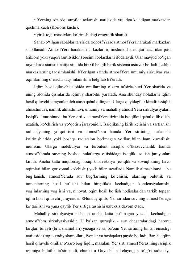 • Yerning o‘z o‘qi atrofida aylanishi natijasida vujudga keladigan markazdan 
qochma kuch (Koriolis kuchi); 
• yirik tog‘ massivlari ko‘rinishidagi orografik sharoit. 
Sanab o‘tilgan sabablar ta’sirida troposfYerada atmosfYera harakati markazlari 
shakllanadi. AtmosfYera harakati markazlari iqlimshunoslik nuqtai-nazaridan past 
(siklon) yoki yuqori (antitsiklon) bosimli oblastlarni ifodalaydi. Ular mavjud bo‘lgan 
rayonlarda statistik natija sifatida bir xil belgili barik sistema ustuvor bo‘ladi. Ushbu 
markazlarning taqsimlanishi, bYerilgan sathda atmosfYera umumiy sirkulyasiyasi 
oqimlarining o‘rtacha taqsimlanishini belgilab bYeradi. 
Iqlim hosil qiluvchi alohida omillarning o‘zaro ta’sirlashuvi Yer sharida va 
uning alohida qismlarida iqlimiy sharoitni yaratadi. Ana shunday holatlarni iqlim 
hosil qiluvchi jarayonlar deb atash qabul qilingan. Ularga quyidagilar kiradi: issiqlik 
almashinuvi, namlik almashinuvi, umumiy va mahalliy atmosfYera sirkulyasiyalari. 
Issiqlik almashinuvi–bu Yer sirti va atmosfYera tizimida issiqlikni qabul qilib olish, 
uzatish, ko‘chirish va yo‘qotish jarayonidir. Issiqlikning kirib kelishi va sarflanishi 
radiatsiyaning yo‘qotilishi va atmosfYera hamda Yer sirtining nurlanishi 
ko‘rinishlarida yoki boshqa radiatsion bo‘lmagan yo‘llar bilan ham kuzatilishi 
mumkin. Ularga molekulyar va turbulent issiqlik o‘tkazuvchanlik hamda 
atmosfYerada suvning boshqa holatlarga o‘tishidagi issiqlik uzatish jarayonlari 
kiradi. Ancha katta miqdordagi issiqlik adveksiya (issiqlik va sovuqlikning havo 
oqimlari bilan gorizontal ko‘chishi) yo‘li bilan uzatiladi. Namlik almashinuvi – bu 
bug‘lanish, atmosfYerada suv bug‘larining ko‘chishi, ularning bulutlik va 
tumanlarning hosil bo‘lishi bilan birgalikda kechadigan kondensiyalanishi, 
yog‘inlarning yog‘ishi va, nihoyat, oqim hosil bo‘lish hodisalaridan tarkib topgan 
iqlim hosil qiluvchi jarayondir. SHunday qilib, Yer sirtidan suvning atmosfYeraga 
ko‘tarilishi va yana qaytib Yer sirtiga tushishi uzluksiz davom etadi. 
Mahalliy sirkulyasiya nisbatan uncha katta bo‘lmagan yuzada kechadigan 
atmosfYera sirkulyasiyasidir. U ba’zan quruqlik - suv chegaralaridagi harorat 
farqlari tufayli (briz shamollari) yuzaga kelsa, ba’zan Yer sirtining bir xil emasligi 
natijasida (tog‘ - vodiy shamollari, fyonlar va boshqalar) paydo bo‘ladi. Barcha iqlim 
hosil qiluvchi omillar o‘zaro bog‘liqdir, masalan, Yer sirti atmosfYerasining issiqlik 
rejimiga bulutlik ta’sir etadi, chunki u Quyoshdan kelayotgan to‘g‘ri radiatsiya 
