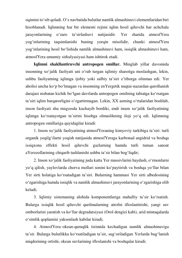 oqimini to‘sib qoladi. O‘z navbatida bulutlar namlik almashinuvi elementlaridan biri 
hisoblanadi. Iqlimning har bir elementi rejimi iqlim hosil qiluvchi har uchchala 
jarayonlarining 
o‘zaro 
ta’sirlashuvi 
natijasidir. 
Yer 
sharida 
atmosfYera 
yog‘inlarining taqsimlanishi buning yorqin misolidir, chunki atmosfYera 
yog‘inlarining hosil bo‘lishida namlik almashinuvi ham, issiqlik almashinuvi ham, 
atmosfYera umumiy sirkulyasiyasi ham ishtirok etadi.  
Iqlimni shakllantiruvchi antropogen omillar. Minglab yillar davomida 
insonning xo‘jalik faoliyati uni o‘rab turgan iqlimiy sharoitga moslashgan, lekin, 
ushbu faoliyatning iqlimga ijobiy yoki salbiy ta’siri e’tiborga olinmas edi. Yer 
aholisi uncha ko‘p bo‘lmagan va insonning enYergetik nuqtai-nazardan qurollanish 
darajasi nisbatan kichik bo‘lgan davrlarda antropogen omilning tabiatga ko‘rsatgan 
ta’siri iqlim barqarorligini o‘zgartirmagan. Lekin, XX asrning o‘rtalaridan boshlab, 
inson faoliyati shu miqyosda kuchayib bordiki, endi inson xo‘jalik faoliyatining 
iqlimga ko‘rsatayotgan ta’sirini hisobga olmaslikning iloji yo‘q edi. Iqlimning 
antropogen omillariga quyidagilar kiradi: 
1. Inson xo‘jalik faoliyatining atmosfYeraning kimyoviy tarkibiga ta’siri: turli 
organik yoqilg‘ilarni yoqish natijasida atmosfYeraga karbonad angidrid va boshqa 
issiqxona effekti hosil qiluvchi gazlarning hamda turli tuman sanoat 
aYerozollarining chiqarib tashlanishi ushbu ta’sir bilan bog‘liqdir; 
2. Inson xo‘jalik faoliyatining juda katta Yer massivlarini haydash, o‘rmonlarni 
yo‘q qilish, yaylovlarda chorva mollari sonini ko‘paytirish va boshqa yo‘llar bilan 
Yer sirti holatiga ko‘rsatadigan ta’siri. Bularning hammasi Yer sirti albedosining 
o‘zgarishiga hamda issiqlik va namlik almashinuvi jarayonlarining o‘zgarishiga olib 
keladi; 
3. Iqlimiy sistemaning alohida komponentlariga mahalliy ta’sir ko‘rsatish. 
Bularga issiqlik hosil qiluvchi qurilmalarning atrofni ifloslantirishi, yangi suv 
omborlarini yaratish va ko‘llar degradatsiyasi (Orol dengizi kabi), arid mintaqalarda 
o‘simlik qoplamini yaksonlash kabilar kiradi; 
4. AtmosfYera–okean-quruqlik tizimida kechadigan namlik almashinuviga 
ta’sir. Bularga bulutlikka ko‘rsatiladigan ta’sir, sug‘oriladigan Yerlarda bug‘lanish 
miqdorining ortishi, okean suvlarining ifloslanishi va boshqalar kiradi;  
