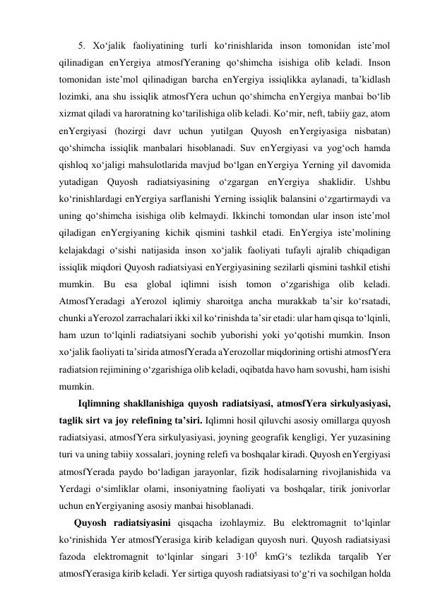 5. Xo‘jalik faoliyatining turli ko‘rinishlarida inson tomonidan iste’mol 
qilinadigan enYergiya atmosfYeraning qo‘shimcha isishiga olib keladi. Inson 
tomonidan iste’mol qilinadigan barcha enYergiya issiqlikka aylanadi, ta’kidlash 
lozimki, ana shu issiqlik atmosfYera uchun qo‘shimcha enYergiya manbai bo‘lib 
xizmat qiladi va haroratning ko‘tarilishiga olib keladi. Ko‘mir, neft, tabiiy gaz, atom 
enYergiyasi (hozirgi davr uchun yutilgan Quyosh enYergiyasiga nisbatan) 
qo‘shimcha issiqlik manbalari hisoblanadi. Suv enYergiyasi va yog‘och hamda 
qishloq xo‘jaligi mahsulotlarida mavjud bo‘lgan enYergiya Yerning yil davomida 
yutadigan Quyosh radiatsiyasining o‘zgargan enYergiya shaklidir. Ushbu 
ko‘rinishlardagi enYergiya sarflanishi Yerning issiqlik balansini o‘zgartirmaydi va 
uning qo‘shimcha isishiga olib kelmaydi. Ikkinchi tomondan ular inson iste’mol 
qiladigan enYergiyaning kichik qismini tashkil etadi. EnYergiya iste’molining 
kelajakdagi o‘sishi natijasida inson xo‘jalik faoliyati tufayli ajralib chiqadigan 
issiqlik miqdori Quyosh radiatsiyasi enYergiyasining sezilarli qismini tashkil etishi 
mumkin. Bu esa global iqlimni isish tomon o‘zgarishiga olib keladi. 
AtmosfYeradagi aYerozol iqlimiy sharoitga ancha murakkab ta’sir ko‘rsatadi, 
chunki aYerozol zarrachalari ikki xil ko‘rinishda ta’sir etadi: ular ham qisqa to‘lqinli, 
ham uzun to‘lqinli radiatsiyani sochib yuborishi yoki yo‘qotishi mumkin. Inson 
xo‘jalik faoliyati ta’sirida atmosfYerada aYerozollar miqdorining ortishi atmosfYera 
radiatsion rejimining o‘zgarishiga olib keladi, oqibatda havo ham sovushi, ham isishi 
mumkin. 
Iqlimning shakllanishiga quyosh radiatsiyasi, atmosfYera sirkulyasiyasi, 
taglik sirt va joy relefining ta’siri. Iqlimni hosil qiluvchi asosiy omillarga quyosh 
radiatsiyasi, atmosfYera sirkulyasiyasi, joyning geografik kengligi, Yer yuzasining 
turi va uning tabiiy xossalari, joyning relefi va boshqalar kiradi. Quyosh enYergiyasi 
atmosfYerada paydo bo‘ladigan jarayonlar, fizik hodisalarning rivojlanishida va 
Yerdagi o‘simliklar olami, insoniyatning faoliyati va boshqalar, tirik jonivorlar 
uchun enYergiyaning asosiy manbai hisoblanadi. 
Quyosh radiatsiyasini qisqacha izohlaymiz. Bu elektromagnit to‘lqinlar 
ko‘rinishida Yer atmosfYerasiga kirib keladigan quyosh nuri. Quyosh radiatsiyasi 
fazoda elektromagnit to‘lqinlar singari 3·105 kmG‘s tezlikda tarqalib Yer 
atmosfYerasiga kirib keladi. Yer sirtiga quyosh radiatsiyasi to‘g‘ri va sochilgan holda 
