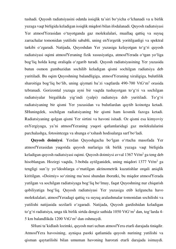 tushadi. Quyosh radiatsiyasini odatda issiqlik ta’siri bo‘yicha o‘lchanadi va u birlik 
yuzaga vaqt birligida keladigan issiqlik miqdori bilan ifodalanadi. Quyosh radiatsiyasi 
Yer atmosfYerasidan o‘tayotganda gaz molekulalari, muallaq qattiq va suyuq 
zarrachalar tomonidan yutilishi sababli, uning enYergetik yoritilganligi va spektral 
tarkibi o‘zgaradi. Natijada, Quyoshdan Yer yuzasiga kelayotgan to‘g‘ri quyosh 
radiatsiyasi oqimi atmosfYeraning fizik xususiyatiga, atmosfYerada o‘tgan yo‘liga 
bog‘liq holda keng oraliqda o‘zgarib turadi. Quyosh radiatsiyasining Yer yuzasida 
butun osmon gumbazidan sochilib keladigan qismi sochilgan radiatsiya deb 
yuritiladi. Bu oqim Quyoshning balandligiga, atmosfYeraning xiraligiga, bulutlilik 
sharoitiga bog‘liq bo‘lib, uning qiymati ba’zi vaqtlarda 490-700 VtG‘m2 orasida 
tebranadi. Gorizontal yuzaga ayni bir vaqtda tushayotgan to‘g‘ri va sochilgan 
radiatsiyalar birgalikda yig‘indi (yalpi) radiatsiya deb yuritiladi. To‘g‘ri 
radiatsiyaning bir qismi Yer yuzasidan va bulutlardan qaytib koinotga ketadi. 
SHuningdek, sochilgan radiatsiyaning bir qismi ham kosmik fazoga ketadi. 
Radiatsiyaning qolgan qismi Yer sirtini va havoni isitadi. Oz qismi esa kimyoviy 
enYergiyaga, ya’ni atmosfYeraning yuqori qatlamlaridagi gaz molekulalarini 
parchalashga, fotosintezga va shunga o‘xshash hodisalarga sarf bo‘ladi. 
Quyosh doimiysi. Yerdan Quyoshgacha bo‘lgan o‘rtacha masofada Yer 
atmosfYerasidan yuqorida quyosh nurlariga tik birlik yuzaga vaqt birligida 
keladigan quyosh radiatsiyasi oqimi. Quyosh doimiysi avval 1367 Vt/m2 ga teng deb 
hisoblangan. Hozirgi vaqtda, 3-bobda aytilganidek, uning miqdori 1377 Vt/m2 ga 
tengligi sun’iy yo‘ldoshlarga o‘rnatilgan aktinometrik kuzatishlar orqali aniqlik 
kiritilgan. «Doimiy» so‘zining ma’nosi shundan iboratki, bu miqdor atmosfYerada 
yutilgan va sochilgan radiatsiyaga bog‘liq bo‘lmay, faqat Quyoshning nur chiqarish 
qobiliyatiga bog‘liq. Quyosh radiatsiyasi Yer yuzasiga etib kelguncha havo 
molekulalari, atmosfYeradagi qattiq va suyuq aralashmalar tomonidan sochilishi va 
yutilishi natijasida sezilarli o‘zgaradi. Natijada, Quyosh gardishidan keladigan 
to‘g‘ri radiatsiya, unga tik birlik sirtda dengiz sathida 1050 VtG‘m2 dan, tog‘larda 4-
5 km balandlikda 1200 VtG‘m2 dan oshmaydi.  
SHuni ta’kidlash lozimki, quyosh nuri uchun atmosfYera etarli darajada tiniqdir. 
AtmosfYera havosining, ayniqsa pastki qatlamida quyosh nurining yutilishi va 
qisman qaytarilishi bilan umuman havoning harorati etarli darajada isimaydi. 
