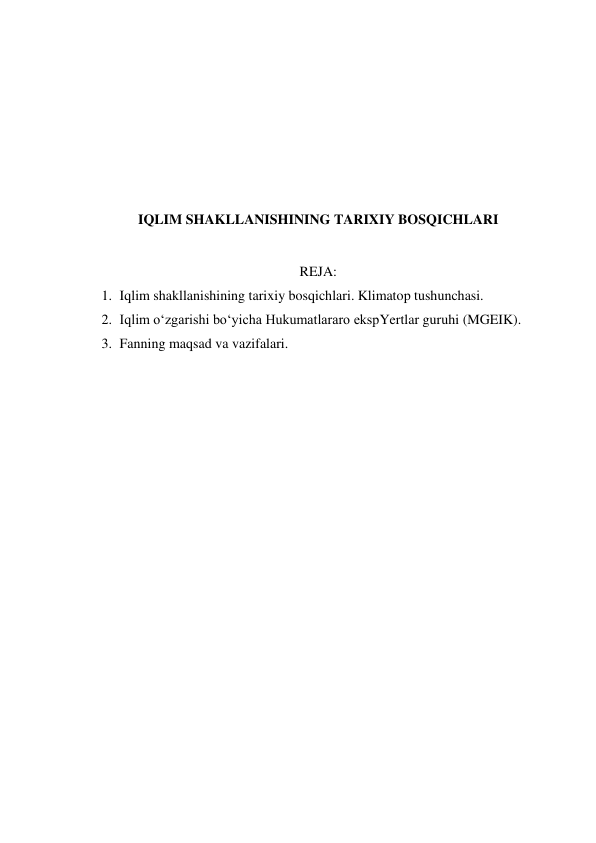  
 
 
 
 
 
IQLIM SHAKLLANISHINING TARIXIY BOSQICHLARI 
 
REJA: 
1. Iqlim shakllanishining tarixiy bosqichlari. Klimatop tushunchasi. 
2. Iqlim o‘zgarishi bo‘yicha Hukumatlararo ekspYertlar guruhi (MGEIK). 
3. Fanning maqsad va vazifalari. 
 
 
 
 
 
 
 
 
 
 
 
 
 
 
 
 
 
 
 
 

