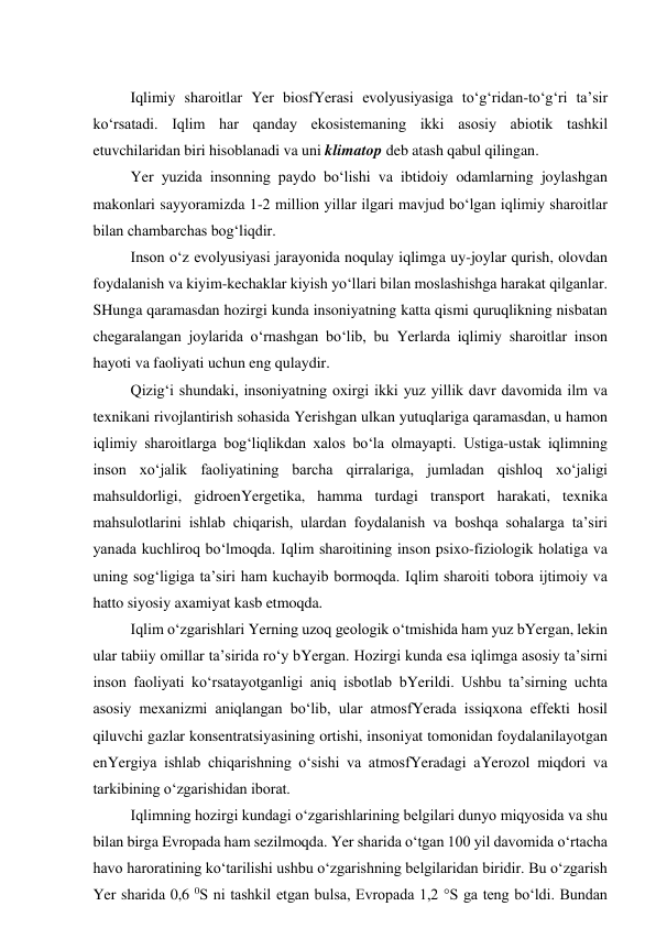  
Iqlimiy sharoitlar Yer biosfYerasi evolyusiyasiga to‘g‘ridan-to‘g‘ri ta’sir 
ko‘rsatadi. Iqlim har qanday ekosistemaning ikki asosiy abiotik tashkil 
etuvchilaridan biri hisoblanadi va uni klimatop deb atash qabul qilingan. 
Yer yuzida insonning paydo bo‘lishi va ibtidoiy odamlarning joylashgan 
makonlari sayyoramizda 1-2 million yillar ilgari mavjud bo‘lgan iqlimiy sharoitlar 
bilan chambarchas bog‘liqdir. 
Inson o‘z evolyusiyasi jarayonida noqulay iqlimga uy-joylar qurish, olovdan 
foydalanish va kiyim-kechaklar kiyish yo‘llari bilan moslashishga harakat qilganlar. 
SHunga qaramasdan hozirgi kunda insoniyatning katta qismi quruqlikning nisbatan 
chegaralangan joylarida o‘rnashgan bo‘lib, bu Yerlarda iqlimiy sharoitlar inson 
hayoti va faoliyati uchun eng qulaydir. 
Qizig‘i shundaki, insoniyatning oxirgi ikki yuz yillik davr davomida ilm va 
texnikani rivojlantirish sohasida Yerishgan ulkan yutuqlariga qaramasdan, u hamon 
iqlimiy sharoitlarga bog‘liqlikdan xalos bo‘la olmayapti. Ustiga-ustak iqlimning 
inson xo‘jalik faoliyatining barcha qirralariga, jumladan qishloq xo‘jaligi 
mahsuldorligi, gidroenYergetika, hamma turdagi transport harakati, texnika 
mahsulotlarini ishlab chiqarish, ulardan foydalanish va boshqa sohalarga ta’siri 
yanada kuchliroq bo‘lmoqda. Iqlim sharoitining inson psixo-fiziologik holatiga va 
uning sog‘ligiga ta’siri ham kuchayib bormoqda. Iqlim sharoiti tobora ijtimoiy va 
hatto siyosiy axamiyat kasb etmoqda. 
Iqlim o‘zgarishlari Yerning uzoq geologik o‘tmishida ham yuz bYergan, lekin 
ular tabiiy omillar ta’sirida ro‘y bYergan. Hozirgi kunda esa iqlimga asosiy ta’sirni 
inson faoliyati ko‘rsatayotganligi aniq isbotlab bYerildi. Ushbu ta’sirning uchta 
asosiy mexanizmi aniqlangan bo‘lib, ular atmosfYerada issiqxona effekti hosil 
qiluvchi gazlar konsentratsiyasining ortishi, insoniyat tomonidan foydalanilayotgan 
enYergiya ishlab chiqarishning o‘sishi va atmosfYeradagi aYerozol miqdori va 
tarkibining o‘zgarishidan iborat. 
Iqlimning hozirgi kundagi o‘zgarishlarining belgilari dunyo miqyosida va shu 
bilan birga Evropada ham sezilmoqda. Yer sharida o‘tgan 100 yil davomida o‘rtacha 
havo haroratining ko‘tarilishi ushbu o‘zgarishning belgilaridan biridir. Bu o‘zgarish 
Yer sharida 0,6 0S ni tashkil etgan bulsa, Evropada 1,2 °S ga teng bo‘ldi. Bundan 
