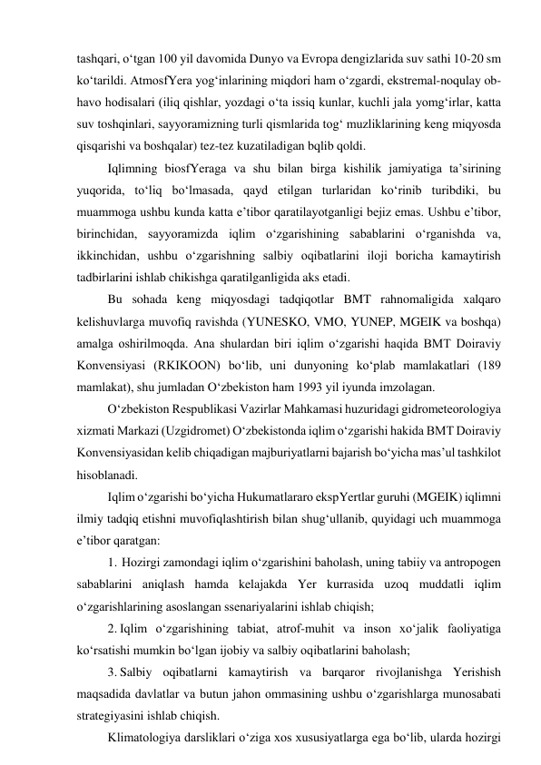 tashqari, o‘tgan 100 yil davomida Dunyo va Evropa dengizlarida suv sathi 10-20 sm 
ko‘tarildi. AtmosfYera yog‘inlarining miqdori ham o‘zgardi, ekstremal-noqulay ob-
havo hodisalari (iliq qishlar, yozdagi o‘ta issiq kunlar, kuchli jala yomg‘irlar, katta 
suv toshqinlari, sayyoramizning turli qismlarida tog‘ muzliklarining keng miqyosda 
qisqarishi va boshqalar) tez-tez kuzatiladigan bqlib qoldi. 
Iqlimning biosfYeraga va shu bilan birga kishilik jamiyatiga ta’sirining 
yuqorida, to‘liq bo‘lmasada, qayd etilgan turlaridan ko‘rinib turibdiki, bu 
muammoga ushbu kunda katta e’tibor qaratilayotganligi bejiz emas. Ushbu e’tibor, 
birinchidan, sayyoramizda iqlim o‘zgarishining sabablarini o‘rganishda va, 
ikkinchidan, ushbu o‘zgarishning salbiy oqibatlarini iloji boricha kamaytirish 
tadbirlarini ishlab chikishga qaratilganligida aks etadi. 
Bu sohada keng miqyosdagi tadqiqotlar BMT rahnomaligida xalqaro 
kelishuvlarga muvofiq ravishda (YUNESKO, VMO, YUNEP, MGEIK va boshqa) 
amalga oshirilmoqda. Ana shulardan biri iqlim o‘zgarishi haqida BMT Doiraviy 
Konvensiyasi (RKIKOON) bo‘lib, uni dunyoning ko‘plab mamlakatlari (189 
mamlakat), shu jumladan O‘zbekiston ham 1993 yil iyunda imzolagan. 
O‘zbekiston Respublikasi Vazirlar Mahkamasi huzuridagi gidrometeorologiya 
xizmati Markazi (Uzgidromet) O‘zbekistonda iqlim o‘zgarishi hakida BMT Doiraviy 
Konvensiyasidan kelib chiqadigan majburiyatlarni bajarish bo‘yicha mas’ul tashkilot 
hisoblanadi. 
Iqlim o‘zgarishi bo‘yicha Hukumatlararo ekspYertlar guruhi (MGEIK) iqlimni 
ilmiy tadqiq etishni muvofiqlashtirish bilan shug‘ullanib, quyidagi uch muammoga 
e’tibor qaratgan: 
1. Hozirgi zamondagi iqlim o‘zgarishini baholash, uning tabiiy va antropogen 
sabablarini aniqlash hamda kelajakda Yer kurrasida uzoq muddatli iqlim 
o‘zgarishlarining asoslangan ssenariyalarini ishlab chiqish; 
2. Iqlim o‘zgarishining tabiat, atrof-muhit va inson xo‘jalik faoliyatiga 
ko‘rsatishi mumkin bo‘lgan ijobiy va salbiy oqibatlarini baholash; 
3. Salbiy oqibatlarni kamaytirish va barqaror rivojlanishga Yerishish 
maqsadida davlatlar va butun jahon ommasining ushbu o‘zgarishlarga munosabati 
strategiyasini ishlab chiqish. 
Klimatologiya darsliklari o‘ziga xos xususiyatlarga ega bo‘lib, ularda hozirgi 
