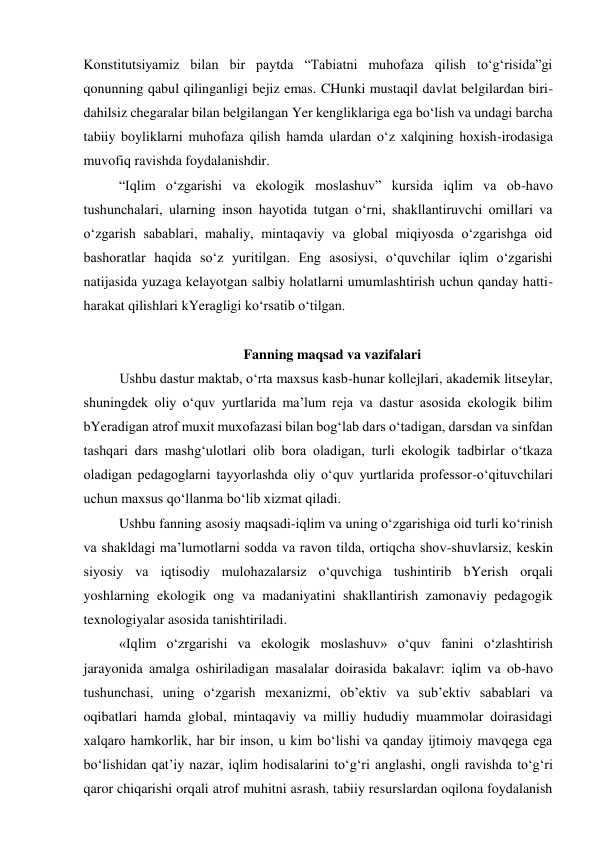 Konstitutsiyamiz bilan bir paytda “Tabiatni muhofaza qilish to‘g‘risida”gi 
qonunning qabul qilinganligi bejiz emas. CHunki mustaqil davlat belgilardan biri-
dahilsiz chegaralar bilan belgilangan Yer kengliklariga ega bo‘lish va undagi barcha 
tabiiy boyliklarni muhofaza qilish hamda ulardan o‘z xalqining hoxish-irodasiga 
muvofiq ravishda foydalanishdir. 
“Iqlim o‘zgarishi va ekologik moslashuv” kursida iqlim va ob-havo 
tushunchalari, ularning inson hayotida tutgan o‘rni, shakllantiruvchi omillari va 
o‘zgarish sabablari, mahaliy, mintaqaviy va global miqiyosda o‘zgarishga oid 
bashoratlar haqida so‘z yuritilgan. Eng asosiysi, o‘quvchilar iqlim o‘zgarishi 
natijasida yuzaga kelayotgan salbiy holatlarni umumlashtirish uchun qanday hatti-
harakat qilishlari kYeragligi ko‘rsatib o‘tilgan. 
 
Fanning maqsad va vazifalari 
Ushbu dastur maktab, o‘rta maxsus kasb-hunar kollejlari, akademik litseylar, 
shuningdek oliy o‘quv yurtlarida ma’lum reja va dastur asosida ekologik bilim 
bYeradigan atrof muxit muxofazasi bilan bog‘lab dars o‘tadigan, darsdan va sinfdan 
tashqari dars mashg‘ulotlari olib bora oladigan, turli ekologik tadbirlar o‘tkaza 
oladigan pedagoglarni tayyorlashda oliy o‘quv yurtlarida professor-o‘qituvchilari 
uchun maxsus qo‘llanma bo‘lib xizmat qiladi. 
Ushbu fanning asosiy maqsadi-iqlim va uning o‘zgarishiga oid turli ko‘rinish 
va shakldagi ma’lumotlarni sodda va ravon tilda, ortiqcha shov-shuvlarsiz, keskin 
siyosiy va iqtisodiy mulohazalarsiz o‘quvchiga tushintirib bYerish orqali 
yoshlarning ekologik ong va madaniyatini shakllantirish zamonaviy pedagogik 
texnologiyalar asosida tanishtiriladi. 
«Iqlim o‘zrgarishi va ekologik moslashuv» o‘quv fanini o‘zlashtirish 
jarayonida amalga oshiriladigan masalalar doirasida bakalavr: iqlim va ob-havo 
tushunchasi, uning o‘zgarish mexanizmi, ob’ektiv va sub’ektiv sabablari va 
oqibatlari hamda global, mintaqaviy va milliy hududiy muammolar doirasidagi 
xalqaro hamkorlik, har bir inson, u kim bo‘lishi va qanday ijtimoiy mavqega ega 
bo‘lishidan qat’iy nazar, iqlim hodisalarini to‘g‘ri anglashi, ongli ravishda to‘g‘ri 
qaror chiqarishi orqali atrof muhitni asrash, tabiiy resurslardan oqilona foydalanish 
