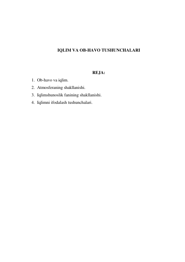  
 
 
 
IQLIM VA OB-HAVO TUSHUNCHALARI 
 
 
REJA: 
1. Ob-havo va iqlim. 
2. Atmosferaning shakllanishi. 
3. Iqlimshunoslik fanining shakllanishi. 
4. Iqlimni ifodalash tushunchalari. 
 
 
 
 
 
 
 
 
 
 
 
 
 
 
 
 
 
 
 
 
