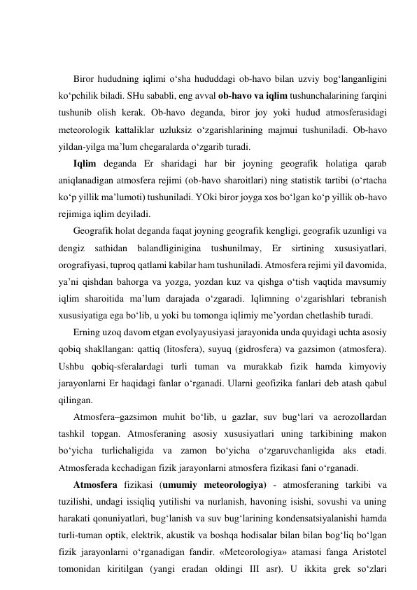  
 
Biror hududning iqlimi o‘sha hududdagi ob-havo bilan uzviy bog‘langanligini 
ko‘pchilik biladi. SHu sababli, eng avval ob-havo va iqlim tushunchalarining farqini 
tushunib olish kerak. Ob-havo deganda, biror joy yoki hudud atmosferasidagi 
meteorologik kattaliklar uzluksiz o‘zgarishlarining majmui tushuniladi. Ob-havo 
yildan-yilga ma’lum chegaralarda o‘zgarib turadi. 
Iqlim deganda Er sharidagi har bir joyning geografik holatiga qarab 
aniqlanadigan atmosfera rejimi (ob-havo sharoitlari) ning statistik tartibi (o‘rtacha 
ko‘p yillik ma’lumoti) tushuniladi. YOki biror joyga xos bo‘lgan ko‘p yillik ob-havo 
rejimiga iqlim deyiladi.  
Geografik holat deganda faqat joyning geografik kengligi, geografik uzunligi va 
dengiz sathidan balandliginigina tushunilmay, Er sirtining xususiyatlari, 
orografiyasi, tuproq qatlami kabilar ham tushuniladi. Atmosfera rejimi yil davomida, 
ya’ni qishdan bahorga va yozga, yozdan kuz va qishga o‘tish vaqtida mavsumiy 
iqlim sharoitida ma’lum darajada o‘zgaradi. Iqlimning o‘zgarishlari tebranish 
xususiyatiga ega bo‘lib, u yoki bu tomonga iqlimiy me’yordan chetlashib turadi. 
Erning uzoq davom etgan evolyayusiyasi jarayonida unda quyidagi uchta asosiy 
qobiq shakllangan: qattiq (litosfera), suyuq (gidrosfera) va gazsimon (atmosfera). 
Ushbu qobiq-sferalardagi turli tuman va murakkab fizik hamda kimyoviy 
jarayonlarni Er haqidagi fanlar o‘rganadi. Ularni geofizika fanlari deb atash qabul 
qilingan.  
Atmosfera–gazsimon muhit bo‘lib, u gazlar, suv bug‘lari va aerozollardan 
tashkil topgan. Atmosferaning asosiy xususiyatlari uning tarkibining makon 
bo‘yicha turlichaligida va zamon bo‘yicha o‘zgaruvchanligida aks etadi. 
Atmosferada kechadigan fizik jarayonlarni atmosfera fizikasi fani o‘rganadi. 
Atmosfera fizikasi (umumiy meteorologiya) - atmosferaning tarkibi va 
tuzilishi, undagi issiqliq yutilishi va nurlanish, havoning isishi, sovushi va uning 
harakati qonuniyatlari, bug‘lanish va suv bug‘larining kondensatsiyalanishi hamda 
turli-tuman optik, elektrik, akustik va boshqa hodisalar bilan bilan bog‘liq bo‘lgan 
fizik jarayonlarni o‘rganadigan fandir. «Meteorologiya» atamasi fanga Aristotel 
tomonidan kiritilgan (yangi eradan oldingi III asr). U ikkita grek so‘zlari 
